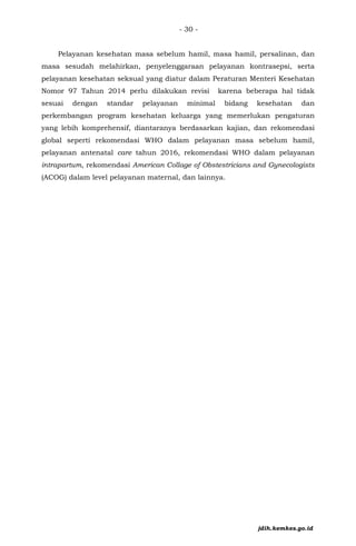- 30 -
Pelayanan kesehatan masa sebelum hamil, masa hamil, persalinan, dan
masa sesudah melahirkan, penyelenggaraan pelayanan kontrasepsi, serta
pelayanan kesehatan seksual yang diatur dalam Peraturan Menteri Kesehatan
Nomor 97 Tahun 2014 perlu dilakukan revisi karena beberapa hal tidak
sesuai dengan standar pelayanan minimal bidang kesehatan dan
perkembangan program kesehatan keluarga yang memerlukan pengaturan
yang lebih komprehensif, diantaranya berdasarkan kajian, dan rekomendasi
global seperti rekomendasi WHO dalam pelayanan masa sebelum hamil,
pelayanan antenatal care tahun 2016, rekomendasi WHO dalam pelayanan
intrapartum, rekomendasi American Collage of Obstestricians and Gynecologists
(ACOG) dalam level pelayanan maternal, dan lainnya.
jdih.kemkes.go.id
 