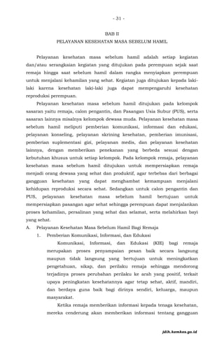 - 31 -
BAB II
PELAYANAN KESEHATAN MASA SEBELUM HAMIL
Pelayanan kesehatan masa sebelum hamil adalah setiap kegiatan
dan/atau serangkaian kegiatan yang ditujukan pada perempuan sejak saat
remaja hingga saat sebelum hamil dalam rangka menyiapkan perempuan
untuk menjalani kehamilan yang sehat. Kegiatan juga ditujukan kepada laki-
laki karena kesehatan laki-laki juga dapat mempengaruhi kesehatan
reproduksi perempuan.
Pelayanan kesehatan masa sebelum hamil ditujukan pada kelompok
sasaran yaitu remaja, calon pengantin, dan Pasangan Usia Subur (PUS), serta
sasaran lainnya misalnya kelompok dewasa muda. Pelayanan kesehatan masa
sebelum hamil meliputi pemberian komunikasi, informasi dan edukasi,
pelayanan konseling, pelayanan skrining kesehatan, pemberian imunisasi,
pemberian suplementasi gizi, pelayanan medis, dan pelayanan kesehatan
lainnya, dengan memberikan penekanan yang berbeda sesuai dengan
kebutuhan khusus untuk setiap kelompok. Pada kelompok remaja, pelayanan
kesehatan masa sebelum hamil ditujukan untuk mempersiapkan remaja
menjadi orang dewasa yang sehat dan produktif, agar terbebas dari berbagai
gangguan kesehatan yang dapat menghambat kemampuan menjalani
kehidupan reproduksi secara sehat. Sedangkan untuk calon pengantin dan
PUS, pelayanan kesehatan masa sebelum hamil bertujuan untuk
mempersiapkan pasangan agar sehat sehingga perempuan dapat menjalankan
proses kehamilan, persalinan yang sehat dan selamat, serta melahirkan bayi
yang sehat.
A. Pelayanan Kesehatan Masa Sebelum Hamil Bagi Remaja
1. Pemberian Komunikasi, Informasi, dan Edukasi
Komunikasi, Informasi, dan Edukasi (KIE) bagi remaja
merupakan proses penyampaian pesan baik secara langsung
maupun tidak langsung yang bertujuan untuk meningkatkan
pengetahuan, sikap, dan perilaku remaja sehingga mendorong
terjadinya proses perubahan perilaku ke arah yang positif, terkait
upaya peningkatan kesehatannya agar tetap sehat, aktif, mandiri,
dan berdaya guna baik bagi dirinya sendiri, keluarga, maupun
masyarakat.
Ketika remaja memberikan informasi kepada tenaga kesehatan,
mereka cenderung akan memberikan informasi tentang gangguan
jdih.kemkes.go.id
 