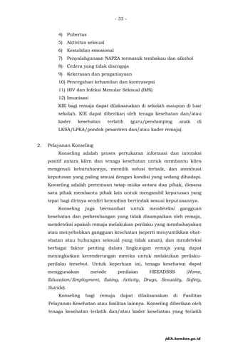 - 33 -
4) Pubertas
5) Aktivitas seksual
6) Kestabilan emosional
7) Penyalahgunaan NAPZA termasuk tembakau dan alkohol
8) Cedera yang tidak disengaja
9) Kekerasan dan penganiayaan
10) Pencegahan kehamilan dan kontrasepsi
11) HIV dan Infeksi Menular Seksual (IMS)
12) Imunisasi
KIE bagi remaja dapat dilaksanakan di sekolah maupun di luar
sekolah. KIE dapat diberikan oleh tenaga kesehatan dan/atau
kader kesehatan terlatih (guru/pendamping anak di
LKSA/LPKA/pondok pesantren dan/atau kader remaja).
2. Pelayanan Konseling
Konseling adalah proses pertukaran informasi dan interaksi
positif antara klien dan tenaga kesehatan untuk membantu klien
mengenali kebutuhannya, memilih solusi terbaik, dan membuat
keputusan yang paling sesuai dengan kondisi yang sedang dihadapi.
Konseling adalah pertemuan tatap muka antara dua pihak, dimana
satu pihak membantu pihak lain untuk mengambil keputusan yang
tepat bagi dirinya sendiri kemudian bertindak sesuai keputusannya.
Konseling juga bermanfaat untuk mendeteksi gangguan
kesehatan dan perkembangan yang tidak disampaikan oleh remaja,
mendeteksi apakah remaja melakukan perilaku yang membahayakan
atau menyebabkan gangguan kesehatan (seperti menyuntikkan obat-
obatan atau hubungan seksual yang tidak aman), dan mendeteksi
berbagai faktor penting dalam lingkungan remaja yang dapat
meningkatkan kecenderungan mereka untuk melakukan perilaku-
perilaku tersebut. Untuk keperluan ini, tenaga kesehatan dapat
menggunakan metode penilaian HEEADSSS (Home,
Education/Employment, Eating, Activity, Drugs, Sexuality, Safety,
Suicide).
Konseling bagi remaja dapat dilaksanakan di Fasilitas
Pelayanan Kesehatan atau fasilitas lainnya. Konseling diberikan oleh
tenaga kesehatan terlatih dan/atau kader kesehatan yang terlatih
jdih.kemkes.go.id
 
