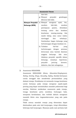 - 36 -
Anamnesis Umum
lain-lain.
g) Riwayat penyakit gondongan
(khusus laki-laki).
• Riwayat Penyakit
Keluarga (RPK)
a) Riwayat mengenai ayah, ibu,
saudara laki-laki, saudara
perempuan pasien, dituliskan
tentang umur dan keadaan
kesehatan masing-masing bila
masih hidup, atau umur waktu
meninggal dan sebabnya.
Gambarkan bagan keluarga yang
berhubungan dengan keadaan ini.
b) Tuliskan hal-hal yang
berhubungan dengan peranan
keturunan atau kontak diantara
anggota keluarga. Ada atau
tidaknya penyakit spesifik dalam
keluarga, misalnya hipertensi,
penyakit jantung koroner,
diabetes, dan lain sebagainya.
2) Anamnesis HEEADSSS
Anamnesis HEEADSSS (Home, Education/Employment,
Eating, Activity, Drugs, Sexuality, Safety, Suicide) bertujuan
untuk menggali dan mendeteksi permasalahan yang
dialami remaja. Pendekatan ini memandu tenaga kesehatan
untuk bertanya pada remaja mengenai aspek-aspek
penting yang dapat menimbulkan masalah psikososial bagi
mereka. Sebelum melakukan anamnesis pada remaja,
tenaga kesehatan perlu membina hubungan baik,
menjamin kerahasiaan, dan terlebih dahulu mengatasi
masalah klinis atau kegawatdaruratan yang ada pada
remaja.
Tidak semua masalah remaja yang ditemukan dapat
diselesaikan pada satu kali kunjungan, tetapi dibutuhkan
beberapa kali kunjungan. Biasanya pada saat pertama kali
jdih.kemkes.go.id
 