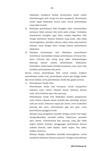 - 40 -
dilakukan meskipun lembar persetujuan medis sudah
ditandatangani oleh orang tua atau pengasuh. Persetujuan
medis dapat dilakukan secara lisan untuk pemeriksaan
yang tidak invasif.
2) Beberapa pemeriksaan fisik mungkin akan menimbulkan
perasaan tidak nyaman dan malu pada remaja. Usahakan
semaksimal mungkin agar klien remaja diperiksa oleh
tenaga kesehatan berjenis kelamin yang sama. Jika tidak
memungkinkan, pastikan adanya rekan kerja yang berjenis
kelamin sama dengan klien remaja selama pemeriksaan
dilakukan.
3) Pastikan kerahasiaan saat dilakukan pemeriksaan
(contohnya memastikan tempat pemeriksaan tertutup tirai,
pintu tertutup dan orang yang tidak berkepentingan
dilarang masuk selama pemeriksaan dilakukan).
Perhatikan tanda-tanda ketidak-nyamanan atau nyeri dan
hentikan pemeriksaan bila perlu.
Secara umum pemeriksaan fisik untuk remaja meliputi
pemeriksaan tanda vital, pemeriksaan status gizi (tinggi badan
dan berat badan), serta pemeriksaan tanda dan gejala anemia.
1) Pemeriksaan Tanda Vital
Pemeriksaan tanda vital bertujuan untuk mengetahui
kelainan suhu tubuh, tekanan darah, kelainan denyut
nadi, serta kelainan paru dan jantung.
Pemeriksaan tanda vital dilakukan melalui pengukuran
suhu tubuh, tekanan darah (sistolik dan diastolik), denyut
nadi per menit, frekuensi napas per menit, serta auskultasi
jantung dan paru, pemeriksaan gigi dan gusi, serta
pemeriksaan gangguan kulit.
Remaja yang mengalami masalah dengan tanda vital dapat
mengindikasikan masalah infeksi, Hipertensi, penyakit
paru (Asma, Tuberkulosis) dan jantung, yang jika tidak
segera diobati berisiko mengganggu aktivitasnya karena
malaise (lemah), sakit kepala, sesak napas, dan nafsu
makan menurun.
Remaja dengan disabilitas memiliki kemungkinan untuk
menderita kelainan bawaan yang lain. Dengan pemeriksaan
jdih.kemkes.go.id
 