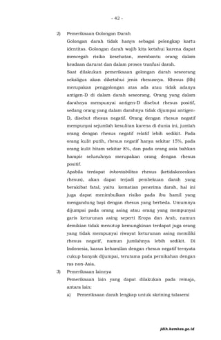 - 42 -
2) Pemeriksaan Golongan Darah
Golongan darah tidak hanya sebagai pelengkap kartu
identitas. Golongan darah wajib kita ketahui karena dapat
mencegah risiko kesehatan, membantu orang dalam
keadaan darurat dan dalam proses tranfusi darah.
Saat dilakukan pemeriksaan golongan darah seseorang
sekaligus akan diketahui jenis rhesusnya. Rhesus (Rh)
merupakan penggolongan atas ada atau tidak adanya
antigen-D di dalam darah seseorang. Orang yang dalam
darahnya mempunyai antigen-D disebut rhesus positif,
sedang orang yang dalam darahnya tidak dijumpai antigen-
D, disebut rhesus negatif. Orang dengan rhesus negatif
mempunyai sejumlah kesulitan karena di dunia ini, jumlah
orang dengan rhesus negatif relatif lebih sedikit. Pada
orang kulit putih, rhesus negatif hanya sekitar 15%, pada
orang kulit hitam sekitar 8%, dan pada orang asia bahkan
hampir seluruhnya merupakan orang dengan rhesus
positif.
Apabila terdapat inkontabilitas rhesus (ketidakcocokan
rhesus), akan dapat terjadi pembekuan darah yang
berakibat fatal, yaitu kematian penerima darah, hal ini
juga dapat menimbulkan risiko pada ibu hamil yang
mengandung bayi dengan rhesus yang berbeda. Umumnya
dijumpai pada orang asing atau orang yang mempunyai
garis keturunan asing seperti Eropa dan Arab, namun
demikian tidak menutup kemungkinan terdapat juga orang
yang tidak mempunyai riwayat keturunan asing memiliki
rhesus negatif, namun jumlahnya lebih sedikit. Di
Indonesia, kasus kehamilan dengan rhesus negatif ternyata
cukup banyak dijumpai, terutama pada pernikahan dengan
ras non-Asia.
3) Pemeriksaan lainnya
Pemeriksaan lain yang dapat dilakukan pada remaja,
antara lain:
a) Pemeriksaan darah lengkap untuk skrining talasemi
jdih.kemkes.go.id
 