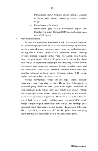 - 43 -
Pemeriksaan darah lengkap untuk skrining talasemi
terutama pada daerah dengan prevalensi talasemi
tinggi.
b) Pemeriksaan gula darah
Pemeriksaan gula darah merupakan bagian dari
Standar Pelayanan Minimal (SPM) yang diberikan pada
usia 15-59 tahun.
4. Pemberian Imunisasi
Remaja membutuhkan imunisasi untuk pencegahan penyakit,
baik imunisasi yang bersifat rutin maupun imunisasi yang diberikan
karena keadaan khusus. Imunisasi pada remaja merupakan hal yang
penting dalam upaya pemeliharaan kekebalan tubuh tehadap
berbagai macam penyakit infeksi yang disebabkan oleh bakteri,
virus, maupun parasit dalam kehidupan menuju dewasa. Imunisasi
pada remaja ini diperlukan mengingat imunitas yang mereka peroleh
sebelumnya dari pemberian imunisasi lengkap sewaktu masa bayi
dan anak-anak tidak dapat bertahan seumur hidup (misalnya
imunitas terhadap pertusis hanya bertahan selama 5-10 tahun
setelah pemberian dosis imunisasi terakhir).
Remaja merupakan periode dimana dapat terjadi paparan
lingkungan yang luas dan berisiko. Hanya ada beberapa jenis
imunisasi yang disediakan oleh pemerintah seperti imunisasi Td
yang diberikan pada remaja putri dan wanita usia subur. Namun
diharapkan agar remaja dapat melakukan imunisasi secara mandiri,
kalau memang merasa diperlukan. Beberapa daerah di Indonesia,
seperti DKI Jakarta, sudah melaksanakan imunisasi HPV untuk
remaja sebagai program kesehatan untuk remaja. Ada beberapa jenis
imunisasi yang disarankan untuk remaja, diantaranya influenza,
tifoid, hepatitis A, varisela, dan HPV. Berikut jadwal imunisasi yang
direkomendasikan oleh Ikatan Dokter Anak Indonesia (IDAI).
jdih.kemkes.go.id
 