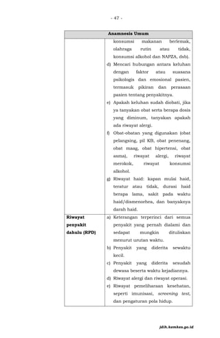 - 47 -
Anamnesis Umum
konsumsi makanan berlemak,
olahraga rutin atau tidak,
konsumsi alkohol dan NAPZA, dsb).
d) Mencari hubungan antara keluhan
dengan faktor atau suasana
psikologis dan emosional pasien,
termasuk pikiran dan perasaan
pasien tentang penyakitnya.
e) Apakah keluhan sudah diobati, jika
ya tanyakan obat serta berapa dosis
yang diminum, tanyakan apakah
ada riwayat alergi.
f) Obat-obatan yang digunakan (obat
pelangsing, pil KB, obat penenang,
obat maag, obat hipertensi, obat
asma), riwayat alergi, riwayat
merokok, riwayat konsumsi
alkohol.
g) Riwayat haid: kapan mulai haid,
teratur atau tidak, durasi haid
berapa lama, sakit pada waktu
haid/dismenorhea, dan banyaknya
darah haid.
Riwayat
penyakit
dahulu (RPD)
a) Keterangan terperinci dari semua
penyakit yang pernah dialami dan
sedapat mungkin dituliskan
menurut urutan waktu.
b) Penyakit yang diderita sewaktu
kecil.
c) Penyakit yang diderita sesudah
dewasa beserta waktu kejadiannya.
d) Riwayat alergi dan riwayat operasi.
e) Riwayat pemeliharaan kesehatan,
seperti imunisasi, screening test,
dan pengaturan pola hidup.
jdih.kemkes.go.id
 