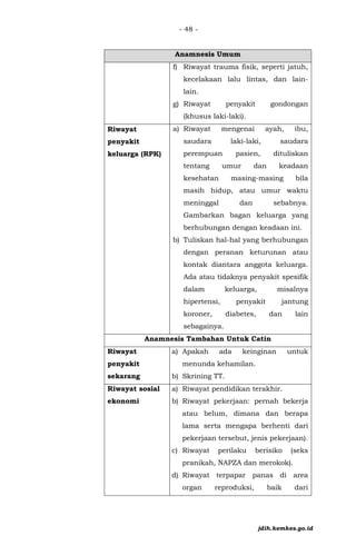 - 48 -
Anamnesis Umum
f) Riwayat trauma fisik, seperti jatuh,
kecelakaan lalu lintas, dan lain-
lain.
g) Riwayat penyakit gondongan
(khusus laki-laki).
• Riwayat
penyakit
keluarga (RPK)
a) Riwayat mengenai ayah, ibu,
saudara laki-laki, saudara
perempuan pasien, dituliskan
tentang umur dan keadaan
kesehatan masing-masing bila
masih hidup, atau umur waktu
meninggal dan sebabnya.
Gambarkan bagan keluarga yang
berhubungan dengan keadaan ini.
b) Tuliskan hal-hal yang berhubungan
dengan peranan keturunan atau
kontak diantara anggota keluarga.
Ada atau tidaknya penyakit spesifik
dalam keluarga, misalnya
hipertensi, penyakit jantung
koroner, diabetes, dan lain
sebagainya.
Anamnesis Tambahan Untuk Catin
Riwayat
penyakit
sekarang
a) Apakah ada keinginan untuk
menunda kehamilan.
b) Skrining TT.
Riwayat sosial
ekonomi
a) Riwayat pendidikan terakhir.
b) Riwayat pekerjaan: pernah bekerja
atau belum, dimana dan berapa
lama serta mengapa berhenti dari
pekerjaan tersebut, jenis pekerjaan).
c) Riwayat perilaku berisiko (seks
pranikah, NAPZA dan merokok).
d) Riwayat terpapar panas di area
organ reproduksi, baik dari
jdih.kemkes.go.id
 
