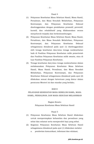 - 5 -
Pasal 4
(1) Pelayanan Kesehatan Masa Sebelum Hamil, Masa Hamil,
Persalinan, dan Masa Sesudah Melahirkan, Pelayanan
Kontrasepsi, dan Pelayanan Kesehatan Seksual
diselenggarakan dengan pendekatan promotif, preventif,
kuratif, dan rehabilitatif yang dilaksanakan secara
menyeluruh terpadu dan berkesinambungan.
(2) Pelayanan Kesehatan Masa Sebelum Hamil, Masa Hamil,
Persalinan, dan Masa Sesudah Melahirkan, Pelayanan
Kontrasepsi, dan Pelayanan Kesehatan Seksual
sebagaimana dimaksud pada ayat (1) diselenggarakan
oleh tenaga kesehatan dan/atau tenaga nonkesehatan
baik di Fasilitas Pelayanan Kesehatan milik pemerintah
dan Fasilitas Pelayanan Kesehatan milik swasta, atau di
luar Fasilitas Pelayanan Kesehatan.
(3) Tenaga kesehatan dan/atau tenaga nonkesehatan dalam
melaksanakan Pelayanan Kesehatan Masa Sebelum
Hamil, Masa Hamil, Persalinan, dan Masa Sesudah
Melahirkan, Pelayanan Kontrasepsi, dan Pelayanan
Kesehatan Seksual sebagaimana dimaksud pada ayat (2)
dilakukan sesuai dengan ketentuan yang diatur dalam
peraturan Menteri ini dan standar yang berlaku.
BAB II
PELAYANAN KESEHATAN MASA SEBELUM HAMIL, MASA
HAMIL, PERSALINAN, DAN MASA SESUDAH MELAHIRKAN
Bagian Kesatu
Pelayanan Kesehatan Masa Sebelum Hamil
Pasal 5
(1) Pelayanan Kesehatan Masa Sebelum Hamil dilakukan
untuk mempersiapkan kehamilan dan persalinan yang
sehat dan selamat serta memperoleh bayi yang sehat.
(2) Kegiatan Pelayanan Kesehatan Masa Sebelum Hamil
sebagaimana dimaksud pada ayat (1) dilakukan melalui:
a. pemberian komunikasi, informasi dan edukasi;
jdih.kemkes.go.id
 