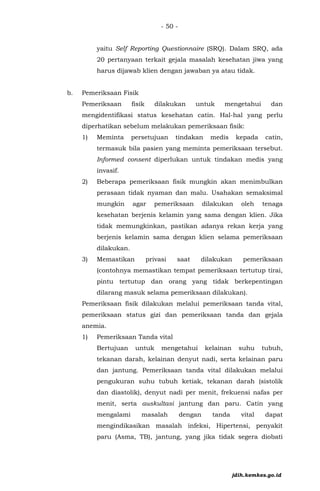 - 50 -
yaitu Self Reporting Questionnaire (SRQ). Dalam SRQ, ada
20 pertanyaan terkait gejala masalah kesehatan jiwa yang
harus dijawab klien dengan jawaban ya atau tidak.
b. Pemeriksaan Fisik
Pemeriksaan fisik dilakukan untuk mengetahui dan
mengidentifikasi status kesehatan catin. Hal-hal yang perlu
diperhatikan sebelum melakukan pemeriksaan fisik:
1) Meminta persetujuan tindakan medis kepada catin,
termasuk bila pasien yang meminta pemeriksaan tersebut.
Informed consent diperlukan untuk tindakan medis yang
invasif.
2) Beberapa pemeriksaan fisik mungkin akan menimbulkan
perasaan tidak nyaman dan malu. Usahakan semaksimal
mungkin agar pemeriksaan dilakukan oleh tenaga
kesehatan berjenis kelamin yang sama dengan klien. Jika
tidak memungkinkan, pastikan adanya rekan kerja yang
berjenis kelamin sama dengan klien selama pemeriksaan
dilakukan.
3) Memastikan privasi saat dilakukan pemeriksaan
(contohnya memastikan tempat pemeriksaan tertutup tirai,
pintu tertutup dan orang yang tidak berkepentingan
dilarang masuk selama pemeriksaan dilakukan).
Pemeriksaan fisik dilakukan melalui pemeriksaan tanda vital,
pemeriksaan status gizi dan pemeriksaan tanda dan gejala
anemia.
1) Pemeriksaan Tanda vital
Bertujuan untuk mengetahui kelainan suhu tubuh,
tekanan darah, kelainan denyut nadi, serta kelainan paru
dan jantung. Pemeriksaan tanda vital dilakukan melalui
pengukuran suhu tubuh ketiak, tekanan darah (sistolik
dan diastolik), denyut nadi per menit, frekuensi nafas per
menit, serta auskultasi jantung dan paru. Catin yang
mengalami masalah dengan tanda vital dapat
mengindikasikan masalah infeksi, Hipertensi, penyakit
paru (Asma, TB), jantung, yang jika tidak segera diobati
jdih.kemkes.go.id
 