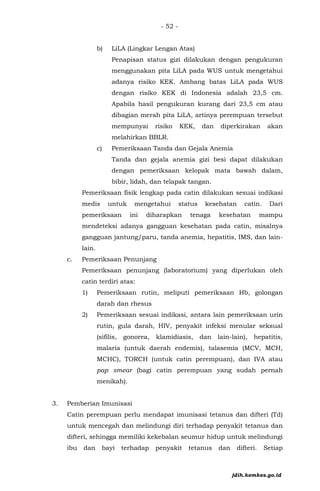 - 52 -
b) LiLA (Lingkar Lengan Atas)
Penapisan status gizi dilakukan dengan pengukuran
menggunakan pita LiLA pada WUS untuk mengetahui
adanya risiko KEK. Ambang batas LiLA pada WUS
dengan risiko KEK di Indonesia adalah 23,5 cm.
Apabila hasil pengukuran kurang dari 23,5 cm atau
dibagian merah pita LiLA, artinya perempuan tersebut
mempunyai risiko KEK, dan diperkirakan akan
melahirkan BBLR.
c) Pemeriksaan Tanda dan Gejala Anemia
Tanda dan gejala anemia gizi besi dapat dilakukan
dengan pemeriksaan kelopak mata bawah dalam,
bibir, lidah, dan telapak tangan.
Pemeriksaan fisik lengkap pada catin dilakukan sesuai indikasi
medis untuk mengetahui status kesehatan catin. Dari
pemeriksaan ini diharapkan tenaga kesehatan mampu
mendeteksi adanya gangguan kesehatan pada catin, misalnya
gangguan jantung/paru, tanda anemia, hepatitis, IMS, dan lain-
lain.
c. Pemeriksaan Penunjang
Pemeriksaan penunjang (laboratorium) yang diperlukan oleh
catin terdiri atas:
1) Pemeriksaan rutin, meliputi pemeriksaan Hb, golongan
darah dan rhesus
2) Pemeriksaan sesuai indikasi, antara lain pemeriksaan urin
rutin, gula darah, HIV, penyakit infeksi menular seksual
(sifilis, gonorea, klamidiasis, dan lain-lain), hepatitis,
malaria (untuk daerah endemis), talasemia (MCV, MCH,
MCHC), TORCH (untuk catin perempuan), dan IVA atau
pap smear (bagi catin perempuan yang sudah pernah
menikah).
3. Pemberian Imunisasi
Catin perempuan perlu mendapat imunisasi tetanus dan difteri (Td)
untuk mencegah dan melindungi diri terhadap penyakit tetanus dan
difteri, sehingga memiliki kekebalan seumur hidup untuk melindungi
ibu dan bayi terhadap penyakit tetanus dan difteri. Setiap
jdih.kemkes.go.id
 