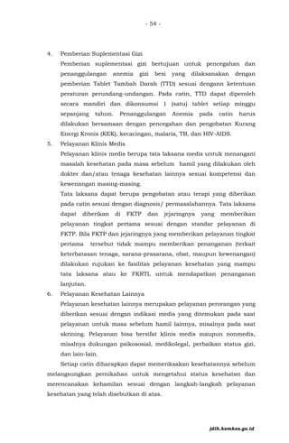 - 54 -
4. Pemberian Suplementasi Gizi
Pemberian suplementasi gizi bertujuan untuk pencegahan dan
penanggulangan anemia gizi besi yang dilaksanakan dengan
pemberian Tablet Tambah Darah (TTD) sesuai dengann ketentuan
peraturan perundang-undangan. Pada catin, TTD dapat diperoleh
secara mandiri dan dikonsumsi 1 (satu) tablet setiap minggu
sepanjang tahun. Penanggulangan Anemia pada catin harus
dilakukan bersamaan dengan pencegahan dan pengobatan Kurang
Energi Kronis (KEK), kecacingan, malaria, TB, dan HIV-AIDS.
5. Pelayanan Klinis Medis
Pelayanan klinis medis berupa tata laksana medis untuk menangani
masalah kesehatan pada masa sebelum hamil yang dilakukan oleh
dokter dan/atau tenaga kesehatan lainnya sesuai kompetensi dan
kewenangan masing-masing.
Tata laksana dapat berupa pengobatan atau terapi yang diberikan
pada catin sesuai dengan diagnosis/ permasalahannya. Tata laksana
dapat diberikan di FKTP dan jejaringnya yang memberikan
pelayanan tingkat pertama sesuai dengan standar pelayanan di
FKTP. Bila FKTP dan jejaringnya yang memberikan pelayanan tingkat
pertama tersebut tidak mampu memberikan penanganan (terkait
keterbatasan tenaga, sarana-prasarana, obat, maupun kewenangan)
dilakukan rujukan ke fasilitas pelayanan kesehatan yang mampu
tata laksana atau ke FKRTL untuk mendapatkan penanganan
lanjutan.
6. Pelayanan Kesehatan Lainnya
Pelayanan kesehatan lainnya merupakan pelayanan perorangan yang
diberikan sesuai dengan indikasi medis yang ditemukan pada saat
pelayanan untuk masa sebelum hamil lainnya, misalnya pada saat
skrining. Pelayanan bisa bersifat klinis medis maupun nonmedis,
misalnya dukungan psikososial, medikolegal, perbaikan status gizi,
dan lain-lain.
Setiap catin diharapkan dapat memeriksakan kesehatannya sebelum
melangsungkan pernikahan untuk mengetahui status kesehatan dan
merencanakan kehamilan sesuai dengan langkah-langkah pelayanan
kesehatan yang telah disebutkan di atas.
jdih.kemkes.go.id
 