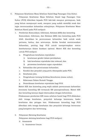 - 55 -
C. Pelayanan Kesehatan Masa Sebelum Hamil Bagi Pasangan Usia Subur.
Pelayanan Kesehatan Masa Sebelum Hamil bagi Pasangan Usia
Subur (PUS) diberikan kepada PUS laki-laki maupun perempuan, baik
yang belum mempunyai anak, maupun yang sudah memiliki anak dan
ingin merencanakan kehamilan selanjutnya. Pelayanan Kesehatan Masa
Sebelum Hamil pada PUS meliputi:
1. Pemberian Komunikasi, Informasi, Edukasi (KIE) dan konseling
Komunikasi, Informasi, dan Edukasi (KIE) dan konseling pada PUS
lebih diarahkan ke perencanaan kehamilan baik untuk anak
pertama, kedua, dan seterusnya. Ketika hendak merencanakan
kehamilan, penting bagi PUS untuk mempersiapkan status
kesehatannya dalam keadaan optimal. Materi KIE dan konseling
untuk PUS meliputi:
a. Pengetahuan kesehatan reproduksi:
1) kesetaraan gender dalam pernikahan;
2) hak kesehatan reproduksi dan seksual; dan
3) perawatan kesehatan organ reproduksi.
b. Kehamilan dan perencanaan kehamilan.
c. Kondisi dan penyakit yang perlu diwaspadai pada PUS.
d. Kesehatan jiwa.
e. Pengetahuan tentang fertilitas/kesuburan (masa subur).
f. Kekerasan Dalam Rumah Tangga.
g. Pemeriksaan kesehatan reproduksi bagi PUS.
Materi KIE dan konseling yang wajib adalah perencanaan kehamilan
(terutama konseling KB termasuk KB pascapersalinan). Materi KIE
dan konseling lainnya dapat disesuaikan dengan kebutuhan.
Pelaksanaan pemberian KIE masa sebelum hamil bagi PUS dilakukan
oleh tenaga kesehatan, penyuluh keluarga berencana, kader
kesehatan dan petugas lain. Pelaksanaan konseling bagi PUS
diberikan oleh tenaga kesehatan dan penyuluh keluarga berencana
yang kompeten dan berwenang.
2. Pelayanan Skrining Kesehatan
Pelayanan skrining kesehatan bagi PUS meliputi:
d. Anamnesis
1) Anamnesis Umum
jdih.kemkes.go.id
 
