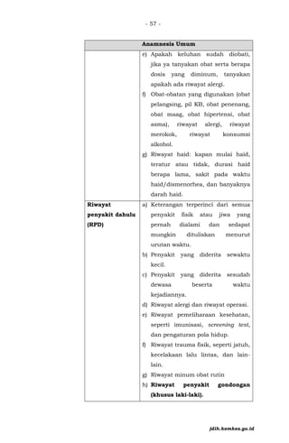 - 57 -
Anamnesis Umum
e) Apakah keluhan sudah diobati,
jika ya tanyakan obat serta berapa
dosis yang diminum, tanyakan
apakah ada riwayat alergi.
f) Obat-obatan yang digunakan (obat
pelangsing, pil KB, obat penenang,
obat maag, obat hipertensi, obat
asma), riwayat alergi, riwayat
merokok, riwayat konsumsi
alkohol.
g) Riwayat haid: kapan mulai haid,
teratur atau tidak, durasi haid
berapa lama, sakit pada waktu
haid/dismenorhea, dan banyaknya
darah haid.
Riwayat
penyakit dahulu
(RPD)
a) Keterangan terperinci dari semua
penyakit fisik atau jiwa yang
pernah dialami dan sedapat
mungkin dituliskan menurut
urutan waktu.
b) Penyakit yang diderita sewaktu
kecil.
c) Penyakit yang diderita sesudah
dewasa beserta waktu
kejadiannya.
d) Riwayat alergi dan riwayat operasi.
e) Riwayat pemeliharaan kesehatan,
seperti imunisasi, screening test,
dan pengaturan pola hidup.
f) Riwayat trauma fisik, seperti jatuh,
kecelakaan lalu lintas, dan lain-
lain.
g) Riwayat minum obat rutin
h) Riwayat penyakit gondongan
(khusus laki-laki).
jdih.kemkes.go.id
 