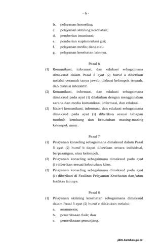 - 6 -
b. pelayanan konseling;
c. pelayanan skrining kesehatan;
d. pemberian imunisasi;
e. pemberian suplementasi gizi;
f. pelayanan medis; dan/atau
g. pelayanan kesehatan lainnya.
Pasal 6
(1) Komunikasi, informasi, dan edukasi sebagaimana
dimaksud dalam Pasal 5 ayat (2) huruf a diberikan
melalui ceramah tanya jawab, diskusi kelompok terarah,
dan diskusi interaktif.
(2) Komunikasi, informasi, dan edukasi sebagaimana
dimaksud pada ayat (1) dilakukan dengan menggunakan
sarana dan media komunikasi, informasi, dan edukasi.
(3) Materi komunikasi, informasi, dan edukasi sebagaimana
dimaksud pada ayat (1) diberikan sesuai tahapan
tumbuh kembang dan kebutuhan masing-masing
kelompok umur.
Pasal 7
(1) Pelayanan konseling sebagaimana dimaksud dalam Pasal
5 ayat (2) huruf b dapat diberikan secara individual,
berpasangan, atau kelompok.
(2) Pelayanan konseling sebagaimana dimaksud pada ayat
(1) diberikan sesuai kebutuhan klien.
(3) Pelayanan konseling sebagaimana dimaksud pada ayat
(1) diberikan di Fasilitas Pelayanan Kesehatan dan/atau
fasilitas lainnya.
Pasal 8
(1) Pelayanan skrining kesehatan sebagaimana dimaksud
dalam Pasal 5 ayat (2) huruf c dilakukan melalui:
a. anamnesis;
b. pemeriksaan fisik; dan
c. pemeriksaan penunjang.
jdih.kemkes.go.id
 