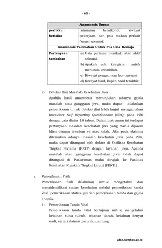 - 60 -
Anamnesis Umum
perilaku
berisiko
minuman beralkohol, riwayat
pekerjaan, dan pola makan (terkait
fungsi sperma).
Anamnesis Tambahan Untuk Pus Usia Remaja
Pertanyaan
tambahan
a) Usia pertama menikah atau aktif
seksual.
b) Apakah ada keinginan untuk
menunda kehamilan.
c) Riwayat penggunaan kontrasepsi.
d) Riwayat haid, kapan haid terakhir.
2) Deteksi Dini Masalah Kesehatan Jiwa
Apabila hasil anamnesis menunjukan adanya gejala
masalah atau gangguan jiwa, maka dapat dilakukan
pemeriksaan untuk deteksi dini lebih lanjut menggunakan
kuesioner Self Reporting Questionnaire (SRQ) pada PUS
dengan usia diatas 18 tahun. Dalam instrumen ini terdapat
pertanyaan masalah kesehatan jiwa yang harus dijawab
klien dengan jawaban ya atau tidak. Jika pada skrining
ditemukan adanya masalah kesehatan jiwa pada PUS,
maka dapat ditangani oleh dokter di Fasilitas Kesehatan
Tingkat Pertama (FKTP) dengan layanan jiwa. Apabila
masalah atau gangguan kesehatan jiwa tidak dapat
ditangani di Puskesmas maka dirujuk ke Fasilitas
Kesehatan Rujukan Tingkat Lanjut (FKRTL).
e. Pemeriksaan Fisik
Pemeriksaan fisik dilakukan untuk mengetahui dan
mengidentifikasi status kesehatan melalui pemeriksaan tanda
vital, pemeriksaan status gizi dan pemeriksaan tanda dan gejala
anemia.
1) Pemeriksaan Tanda Vital
Pemeriksaan tanda vital bertujuan untuk mengetahui
kelainan suhu tubuh, tekanan darah, kelainan denyut
nadi, serta kelainan paru dan jantung.
jdih.kemkes.go.id
 