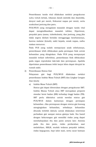 - 61 -
Pemeriksaan tanda vital dilakukan melalui pengukuran
suhu tubuh ketiak, tekanan darah (sistolik dan diastolik),
denyut nadi per menit, frekuensi napas per menit, serta
auskultasi jantung dan paru.
PUS/WUS yang mengalami masalah dengan tanda vital
dapat mengindikasikan masalah infeksi, Hipertensi,
penyakit paru (asma, tuberkulosis), dan jantung, yang jika
tidak segera diobati berisiko mengganggu kesehatannya,
karena malaise (lemah), sakit kepala, sesak napas, nafsu
makan menurun.
Pada PUS yang sudah mempunyai anak sebelumnya,
pemeriksaan lebih difokuskan pada persiapan fisik untuk
kehamilan yang diinginkan. Pada PUS yang mempunyai
masalah terkait infertilitas, pemeriksaan fisik difokuskan
pada organ reproduksi laki-laki dan perempuan. Apabila
diperlukan pemeriksaan lebih lanjut klien dapat dirujuk ke
rumah sakit.
2) Pemeriksaan Status Gizi
Pelayanan gizi bagi PUS/WUS dilakukan melalui
pemeriksaan Indeks Masa Tubuh (IMT) dan Lingkar Lengan
Atar (LiLA):
a) Indeks Masa Tubuh (IMT)
Status gizi dapat ditentukan dengan pengukuran IMT.
Indeks Massa Tubuh atau IMT merupakan proporsi
standar berat badan (BB) terhadap tinggi badan (TB).
IMT perlu diketahui untuk menilai status gizi
PUS/WUS dalam kaitannya dengan persiapan
kehamilan. Jika perempuan dengan status gizi kurang
menginginkan kehamilan, sebaiknya kehamilan
ditunda terlebih dahulu untuk dilakukan intervensi
perbaikan gizi sampai status gizinya baik. Ibu hamil
dengan kekurangan gizi memiliki risiko yang dapat
membahayakan ibu dan janin antara lain: Anemia
pada ibu dan janin, risiko perdarahan saat
melahirkan, BBLR, mudah terkena penyakit infeksi,
risiko keguguran, bayi lahir mati, serta cacat bawaan
jdih.kemkes.go.id
 