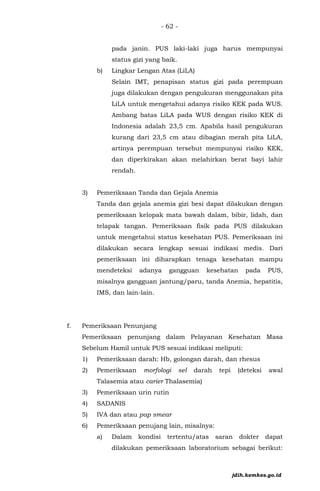 - 62 -
pada janin. PUS laki-laki juga harus mempunyai
status gizi yang baik.
b) Lingkar Lengan Atas (LiLA)
Selain IMT, penapisan status gizi pada perempuan
juga dilakukan dengan pengukuran menggunakan pita
LiLA untuk mengetahui adanya risiko KEK pada WUS.
Ambang batas LiLA pada WUS dengan risiko KEK di
Indonesia adalah 23,5 cm. Apabila hasil pengukuran
kurang dari 23,5 cm atau dibagian merah pita LiLA,
artinya perempuan tersebut mempunyai risiko KEK,
dan diperkirakan akan melahirkan berat bayi lahir
rendah.
3) Pemeriksaan Tanda dan Gejala Anemia
Tanda dan gejala anemia gizi besi dapat dilakukan dengan
pemeriksaan kelopak mata bawah dalam, bibir, lidah, dan
telapak tangan. Pemeriksaan fisik pada PUS dilakukan
untuk mengetahui status kesehatan PUS. Pemeriksaan ini
dilakukan secara lengkap sesuai indikasi medis. Dari
pemeriksaan ini diharapkan tenaga kesehatan mampu
mendeteksi adanya gangguan kesehatan pada PUS,
misalnya gangguan jantung/paru, tanda Anemia, hepatitis,
IMS, dan lain-lain.
f. Pemeriksaan Penunjang
Pemeriksaan penunjang dalam Pelayanan Kesehatan Masa
Sebelum Hamil untuk PUS sesuai indikasi meliputi:
1) Pemeriksaan darah: Hb, golongan darah, dan rhesus
2) Pemeriksaan morfologi sel darah tepi (deteksi awal
Talasemia atau carier Thalasemia)
3) Pemeriksaan urin rutin
4) SADANIS
5) IVA dan atau pap smear
6) Pemeriksaan penujang lain, misalnya:
a) Dalam kondisi tertentu/atas saran dokter dapat
dilakukan pemeriksaan laboratorium sebagai berikut:
jdih.kemkes.go.id
 
