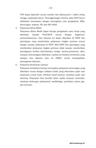 - 64 -
TTD dapat diperoleh secara mandiri dan dikonsumsi 1 tablet setiap
minggu sepanjang tahun. Penanggulangan Anemia pada WUS harus
dilakukan bersamaan dengan pencegahan dan pengobatan KEK,
kecacingan, malaria, TB, dan HIV-AIDS.
5. Pelayanan Klinis Medis
Pelayanan Klinis Medis dapat berupa pengobatan atau terapi yang
diberikan kepada PUS/WUS sesuai dengan diagnosis/
permasalahannya. Tata laksana ini dapat diberikan di FKTP dan
jejaringnya yang memberikan pelayanan tingkat pertama sesuai
dengan standar pelayanan di FKTP. Bila FKTP dan jejaringnya yang
memberikan pelayanan tingkat pertama tidak mampu memberikan
penanganan (terkait keterbatasan tenaga, sarana-prasarana, obat,
maupun kewenangan) dilakukan rujukan ke fasilitas kesehatan yang
mampu tata laksana atau ke FKRTL untuk mendapatkan
penanganan lanjutan.
6. Pelayanan Kesehatan Lainnya
Pelayanan kesehatan lainnya merupakan pelayanan perorangan yang
diberikan sesuai dengan indikasi medis yang ditemukan pada saat
pelayanan untuk masa sebelum hamil lainnya, misalnya pada saat
skrining. Pelayanan bisa bersifat klinis medis maupun nonmedis,
misalnya dukungan psikososial, medikolegal, perbaikan status gizi,
dan lain-lain.
jdih.kemkes.go.id
 