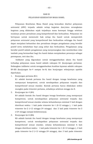 - 65 -
BAB III
PELAYANAN KESEHATAN MASA HAMIL
Pelayanan Kesehatan Masa Hamil yang kemudian disebut pelayanan
antenatal (ANC) terpadu adalah setiap kegiatan dan/atau serangkaian
kegiatan yang dilakukan sejak terjadinya masa konsepsi hingga sebelum
mulainya proses persalinan yang komprehensif dan berkualitas. Pelayanan ini
bertujuan untuk memenuhi hak setiap ibu hamil untuk memperoleh
pelayanan antenatal yang komprehensif dan berkualitas sehingga ibu hamil
dapat menjalani kehamilan dan persalinan dengan pengalaman yang bersifat
positif serta melahirkan bayi yang sehat dan berkualitas. Pengalaman yang
bersifat positif adalah pengalaman yang menyenangkan dan memberikan nilai
tambah yang bermanfaat bagi ibu hamil dalam menjalankan perannya sebagai
perempuan, istri dan ibu.
Indikator yang digunakan untuk menggambarkan akses ibu hamil
terhadap pelayanan masa hamil adalah cakupan K1 (kunjungan pertama).
Sedangkan indikator untuk menggambarkan kualitas layanan adalah cakupan
K4-K6 (kunjungan ke-4 sampai ke-6) dan kunjungan selanjutnya apabila
diperlukan.
1. Kunjungan pertama (K1)
K1 adalah kontak pertama ibu hamil dengan tenaga kesehatan yang
mempunyai kompetensi, untuk mendapatkan pelayanan terpadu dan
komprehensif sesuai standar. Kontak pertama harus dilakukan sedini
mungkin pada trimester pertama, sebaiknya sebelum minggu ke-8.
2. Kunjungan ke-4 (K4)
K4 adalah kontak ibu hamil dengan tenaga kesehatan yang mempunyai
kompetensi, untuk mendapatkan pelayanan antenatal terpadu dan
komprehensif sesuai standar selama kehamilannya minimal 4 kali dengan
distribusi waktu: 1 kali pada trimester ke-1 (0-12 minggu ), 1 kali pada
trimester ke-2 (>12 minggu-24 minggu) dan 2 kali pada trimester ke-3
(>24 minggu sampai kelahirannya).
3. Kunjungan ke-6 (K6)
K6 adalah kontak ibu hamil dengan tenaga kesehatan yang mempunyai
kompetensi, untuk mendapatkan pelayanan antenatal terpadu dan
komprehensif sesuai standar, selama kehamilannya minimal 6 kali
dengan distribusi waktu: 1 kali pada trimester ke-1 (0-12 minggu ), 2 kali
pada trimester ke-2 (>12 minggu-24 minggu), dan 3 kali pada trimester
jdih.kemkes.go.id
 
