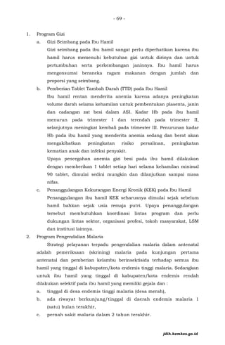 - 69 -
1. Program Gizi
a. Gizi Seimbang pada Ibu Hamil
Gizi seimbang pada ibu hamil sangat perlu diperhatikan karena ibu
hamil harus memenuhi kebutuhan gizi untuk dirinya dan untuk
pertumbuhan serta perkembangan janinnya. Ibu hamil harus
mengonsumsi beraneka ragam makanan dengan jumlah dan
proporsi yang seimbang.
b. Pemberian Tablet Tambah Darah (TTD) pada Ibu Hamil
Ibu hamil rentan menderita anemia karena adanya peningkatan
volume darah selama kehamilan untuk pembentukan plasenta, janin
dan cadangan zat besi dalam ASI. Kadar Hb pada ibu hamil
menurun pada trimester I dan terendah pada trimester II,
selanjutnya meningkat kembali pada trimester III. Penurunan kadar
Hb pada ibu hamil yang menderita anemia sedang dan berat akan
mengakibatkan peningkatan risiko persalinan, peningkatan
kematian anak dan infeksi penyakit.
Upaya pencegahan anemia gizi besi pada ibu hamil dilakukan
dengan memberikan 1 tablet setiap hari selama kehamilan minimal
90 tablet, dimulai sedini mungkin dan dilanjutkan sampai masa
nifas.
c. Penanggulangan Kekurangan Energi Kronik (KEK) pada Ibu Hamil
Penanggulangan ibu hamil KEK seharusnya dimulai sejak sebelum
hamil bahkan sejak usia remaja putri. Upaya penanggulangan
tersebut membutuhkan koordinasi lintas program dan perlu
dukungan lintas sektor, organisasi profesi, tokoh masyarakat, LSM
dan institusi lainnya.
2. Program Pengendalian Malaria
Strategi pelayanan terpadu pengendalian malaria dalam antenatal
adalah pemeriksaan (skrining) malaria pada kunjungan pertama
antenatal dan pemberian kelambu berinsektisida terhadap semua ibu
hamil yang tinggal di kabupaten/kota endemis tinggi malaria. Sedangkan
untuk ibu hamil yang tinggal di kabupaten/kota endemis rendah
dilakukan selektif pada ibu hamil yang memiliki gejala dan :
a. tinggal di desa endemis tinggi malaria (desa merah),
b. ada riwayat berkunjung/tinggal di daerah endemis malaria 1
(satu) bulan terakhir,
c. pernah sakit malaria dalam 2 tahun terakhir.
jdih.kemkes.go.id
 