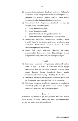 - 7 -
(2) Anamnesis sebagaimana dimaksud pada ayat (1) huruf a
dilakukan untuk memperoleh informasi tentang keluhan,
penyakit yang diderita, riwayat penyakit, faktor risiko,
termasuk deteksi dini masalah kesehatan jiwa.
(3) Pemeriksaan fisik sebagaimana dimaksud pada ayat (1)
huruf b paling sedikit meliputi:
a. pemeriksaan tanda vital;
b. pemeriksaan status gizi;
c. pemeriksaan tanda dan gejala anemia; dan
d. pemeriksaan fisik lengkap sesuai indikasi medis.
(4) Pemeriksaan penunjang sebagaimana dimaksud pada
ayat (1) huruf c merupakan pelayanan kesehatan yang
dilakukan berdasarkan indikasi medis dan/atau
kebutuhan program kesehatan.
(5) Dalam hal hasil pelayanan skrining ditemukan
permasalahan kesehatan, wajib ditindaklanjuti sesuai
dengan ketentuan peraturan perundang-undangan.
Pasal 9
(1) Pemberian imunisasi sebagaimana dimaksud dalam
Pasal 5 ayat (2) huruf d dilakukan dalam upaya
pencegahan dan perlindungan terhadap penyakit yang
dapat dicegah dengan imunisasi dalam rangka
menyiapkan kehamilan yang sehat bagi ibu dan bayi.
(2) Pemberian imunisasi sebagaimana dimaksud pada ayat
(1) didasarkan pada hasil skrining status imunisasi.
(3) Ketentuan mengenai pemberian imunisasi sebagaimana
dimaksud pada ayat (2) dilaksanakan sesuai dengan
ketentuan peraturan perundang-undangan.
Pasal 10
Pemberian suplementasi gizi sebagaimana dimaksud dalam
Pasal 5 ayat (2) huruf e bertujuan untuk mengoptimalkan
asupan gizi pada masa sebelum hamil.
jdih.kemkes.go.id
 