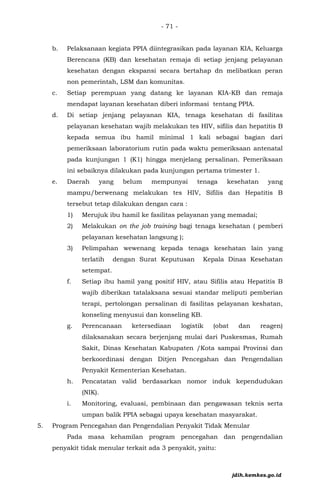- 71 -
b. Pelaksanaan kegiata PPIA diintegrasikan pada layanan KIA, Keluarga
Berencana (KB) dan kesehatan remaja di setiap jenjang pelayanan
kesehatan dengan ekspansi secara bertahap dn melibatkan peran
non pemerintah, LSM dan komunitas.
c. Setiap perempuan yang datang ke layanan KIA-KB dan remaja
mendapat layanan kesehatan diberi informasi tentang PPIA.
d. Di setiap jenjang pelayanan KIA, tenaga kesehatan di fasilitas
pelayanan kesehatan wajib melakukan tes HIV, sifilis dan hepatitis B
kepada semua ibu hamil minimal 1 kali sebagai bagian dari
pemeriksaan laboratorium rutin pada waktu pemeriksaan antenatal
pada kunjungan 1 (K1) hingga menjelang persalinan. Pemeriksaan
ini sebaiknya dilakukan pada kunjungan pertama trimester 1.
e. Daerah yang belum mempunyai tenaga kesehatan yang
mampu/berwenang melakukan tes HIV, Sifilis dan Hepatitis B
tersebut tetap dilakukan dengan cara :
1) Merujuk ibu hamil ke fasilitas pelayanan yang memadai;
2) Melakukan on the job training bagi tenaga kesehatan ( pemberi
pelayanan kesehatan langsung );
3) Pelimpahan wewenang kepada tenaga kesehatan lain yang
terlatih dengan Surat Keputusan Kepala Dinas Kesehatan
setempat.
f. Setiap ibu hamil yang positif HIV, atau Sifilis atau Hepatitis B
wajib diberikan tatalaksana sesuai standar meliputi pemberian
terapi, pertolongan persalinan di fasilitas pelayanan keshatan,
konseling menyusui dan konseling KB.
g. Perencanaan ketersediaan logistik (obat dan reagen)
dilaksanakan secara berjenjang mulai dari Puskesmas, Rumah
Sakit, Dinas Kesehatan Kabupaten /Kota sampai Provinsi dan
berkoordinasi dengan Ditjen Pencegahan dan Pengendalian
Penyakit Kementerian Kesehatan.
h. Pencatatan valid berdasarkan nomor induk kependudukan
(NIK).
i. Monitoring, evaluasi, pembinaan dan pengawasan teknis serta
umpan balik PPIA sebagai upaya kesehatan masyarakat.
5. Program Pencegahan dan Pengendalian Penyakit Tidak Menular
Pada masa kehamilan program pencegahan dan pengendalian
penyakit tidak menular terkait ada 3 penyakit, yaitu:
jdih.kemkes.go.id
 