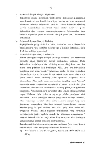 - 72 -
a. Antenatal dengan Riwayat Hipertensi
Hipertensi selama kehamilan tidak hanya melibatkan perempuan
yang hipertensi saat hamil, tetapi juga perempuan yang mengalami
hipertensi sebelum kehamilan. Pada ibu hamil dilakukan skrining
untuk menentukan stratifikasi faktor risiko hipertensi pada
kehamilan dan rencana penanggulangannya. Rekomendasi tata
laksana hipertensi pada kehamilan merujuk pada PNPK komplikasi
kehamilan.
b. Antenatal dengan Riwayat Diabetes
Hiperglikemia yang terdeteksi pada kehamilan harus ditentukan
klasifikasinya yaitu diabetes melitus tipe 2 dengan kehamilan atau
Diabetes mellitus gestasional
c. Antenatal dengan Riwayat Talasemia
Setiap pasangan dengan riwayat keluarga talasemia, dan berencana
memiliki anak dianjurkan untuk melakukan skrining. Pada
kehamilan, penjaringan atau skrining utama ditujukan pada ibu
hamil saat pertama kali kunjungan ANC. Jika ibu merupakan
pembawa sifat atau ”carrier” talasemia, maka skrining kemudian
dilanjutkan pada ayah janin dengan teknik yang sama. Jika ayah
janin normal maka skrining janin (pranatal diagnosis) tidak
disarankan. Jika ayah janin merupakan pengidap atau ”carrier”
talasemia maka disarankan mengikuti konseling genetik dan jika
diperlukan melanjutkan pemeriksaan skrining pada janin (pranatal
diagnosis). Pemeriksaan bayi baru lahir tidak umum dilakukan tetapi
dapat dilakukan bila kedua orangtuanya adalah pembawa sifat
talasemia. Untuk pasangan dengan yang salah satunya “carrier”,
atau keduanya “carrier” atau salah satunya penyandang atau
keduanya penyandang diberikan edukasi komprehensif tentang
kondisi yang mungkin dialami oleh anak yang akan dilahirkan.
Diagnosis Prenatal adalah kegiatan pemeriksaan yang bertujuan
mendiagnosis janin apakah menderita talasemia mayor/minor/
normal. Pemeriksaan ini hanya dilakukan pada janin dari pasangan
yang keduanya adalah pembawa sifat talasemia.
Pada kasus ini selain anamnesis dan pemeriksaan fisis, pemeriksaan
laboratorium tahap awal yang dapat dilakukan adalah:
1) Pemeriksaan darah: Haemoglobin, Hematokrit, MCV, MCH, dan
RDW.
jdih.kemkes.go.id
 