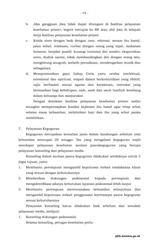 - 74 -
b. Jika gangguan jiwa tidak dapat ditangani di fasilitas pelayanan
kesehatan primer, segera merujuk ke RS atau ahli jiwa di wilayah
kerja fasilitas pelayanan kesehatan primer.
c. Kelola stres dengan baik dengan cara: rekreasi, senam ibu hamil,
jalan sehat, relaksasi, curhat dengan orang yang tepat, makanan
berserat, berpikir positif, kurangi tuntutan diri sendiri, ekspresikan
stres, duduk santai, tidak membandingkan diri dengan orang lain,
menghitung anugrah, melatih pernafasan, mendengarkan musik dan
sebagainya.
d. Mempromosikan gaya hidup Ceria yaitu cerdas intelektual,
emosional dan spiritual, empati dalam berkomunikasi yang efektif,
rajin beribadah sesuai agama dan keyakinan, interaksi yang
bermanfaat bagi kehidupan, asih, asah dan asuh tumbuh kembang
dalam keluarga dan masyarakat.
Dengan demikian fasilitas pelayanan kesehatan primer sedini
mungkin mempersiapkan kondisi kejiwaan ibu hamil agar tetap sehat
selama masa kehamilan, melahirkan bayi dan ibu yang sehat paska
melahirkan.
7. Pelayanan Keguguran
Keguguran merupakan kematian janin dalam kandungan sebelum usia
kehamilan mencapai 20 minggu. Ibu yang mengalami keguguran wajib
mendapat pelayanan kesehatan asuhan pascakeguguran yang berupa
pelayanan konseling dan pelayanan medis.
Konseling dalam asuhan pasca keguguran dilakukan setidaknya untuk 3
(tiga) tujuan, yaitu:
1. Membantu perempuan mengambil keputusan terkait tatalaksana klinis
yang sesuai dengan kebutuhannya
2. Memberikan dukungan psikososial kepada perempuan dan
mengidentifikasi adanya kebutuhan layanan psikososial lebih lanjut
3. Membantu perempuan merencanakan kehamilan selanjutnya dan
mengambil keputusan terkait penggunaan kontrasepsi pasca keguguran
sesuai kebutuhannya
Pelayanan konseling harus dilakukan baik sebelum dan sesudah
pelayanan medis, meliputi:
1. Konseling dukungan psikososial;
Selama konseling, petugas kesehatan perlu:
jdih.kemkes.go.id
 