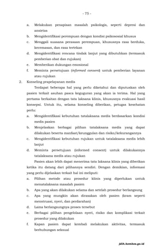 - 75 -
a. Melakukan penapisan masalah psikologis, seperti depresi dan
ansietas
b. Mengidentifikasi perempuan dengan kondisi psikososial khusus
c. Menggali suasana perasaan perempuan, khususnya rasa berduka,
kecemasan, dan rasa tertekan
d. Mengidentifikasi rencana tindak lanjut yang dibutuhkan (termasuk
pemberian obat dan rujukan)
e. Memberikan dukungan emosional
f. Meminta persetujuan (informed consent) untuk pemberian layanan
atau rujukan
2. Konseling prapelayanan medis
Terdapat beberapa hal yang perlu diketahui dan diputuskan oleh
pasien terkait asuhan pasca keguguran yang akan ia terima. Hal yang
pertama berkaitan dengan tata laksana klinis, khususnya evakuasi hasil
konsepsi. Untuk itu, selama konseling diberikan, petugas kesehatan
perlu:
a. Mengidentifikasi kebutuhan tatalaksana medis berdasarkan kondisi
medis pasien
b. Menjelaskan berbagai pilihan tatalaksana medis yang dapat
dilakukan beserta manfaat/keunggulan dan risiko/kekurangannya
c. Mengidentifikasi kebutuhan rujukan untuk tatalaksana medis lebih
lanjut
d. Meminta persetujuan (informed consent) untuk dilakukannya
tatalaksana medis atau rujukan
Pasien akan lebih dapat menerima tata laksana klinis yang diberikan
ketika itu datang dari pilihannya sendiri. Dengan demikian, informasi
yang perlu dijelaskan terkait hal ini meliputi:
a. Pilihan metode atau prosedur klinis yang diperlukan untuk
menatalaksana masalah pasien
b. Apa yang akan dilakukan selama dan setelah prosedur berlangsung
c. Apa yang mungkin akan dirasakan oleh pasien (kram seperti
menstruasi, nyeri, dan perdarahan)
d. Lama berlangsungnya proses tersebut
e. Berbagai pilihan pengelolaan nyeri, risiko dan komplikasi terkait
prosedur yang dilakukan
f. Kapan pasien dapat kembali melakukan aktivitas, termasuk
berhubungan seksual
jdih.kemkes.go.id
 