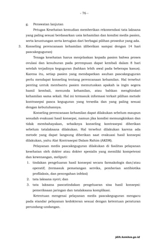 - 76 -
g. Perawatan lanjutan
Petugas Kesehatan kemudian memberikan rekomendasi tata laksana
yang paling sesuai berdasarkan usia kehamilan dan kondisi medis pasien,
serta keuntungan serta kerugian dari berbagai pilihan prosedur yang ada.
3. Konseling perencanaan kehamilan (diberikan sampai dengan 14 hari
pascakeguguran)
Tenaga kesehatan harus menjelaskan kepada pasien bahwa proses
ovulasi dan kesuburan pada perempuan dapat kembali dalam 8 hari
setelah terjadinya keguguran (bahkan lebih awal pada beberapa kasus).
Karena itu, setiap pasien yang mendapatkan asuhan pascakeguguran
perlu mendapat konseling tentang perencanaan kehamilan. Hal tersebut
penting untuk membantu pasien memutuskan apakah ia ingin segera
hamil kembali, menunda kehamilan, atau bahkan menghindari
kehamilan sama sekali. Hal ini termasuk informasi terkait pilihan metode
kontrasepsi pasca keguguran yang tersedia dan yang paling sesuai
dengan kebutuhannya.
Konseling perencanaan kehamilan dapat dilakukan sebelum maupun
sesudah evakuasi hasil konsepsi, namun jika kondisi memungkinkan dan
tidak membahayakan, sebaiknya konseling kontrasepsi diberikan
sebelum tatalaksana dilakukan. Hal tersebut dilakukan karena ada
metode yang dapat langsung diberikan saat evakuasi hasil konsepsi
dilakukan, yaitu Alat Kontrasepsi Dalam Rahim (AKDR).
Pelayanan medis pascakeguguran dilakukan di fasilitas pelayanan
kesehatan oleh dokter atau dokter spesialis yang memiliki kompetensi
dan kewenangan, meliputi:
1. tindakan pengeluaran hasil konsepsi secara farmakologis dan/atau
operatif; (termasuk pematangan serviks, pemberian antibiotika
profilaksis, dan pencegahan infeksi)
2. tata laksana nyeri; dan
3. tata laksana pascatindakan pengeluaran sisa hasil konsepsi:
pemeriksaan jaringan dan tatalaksana komplikasi.
Ketentuan mengenai pelayanan medis pascakeguguran mengacu
pada standar pelayanan kedokteran sesuai dengan ketentuan peraturan
perundang-undangan.
jdih.kemkes.go.id
 
