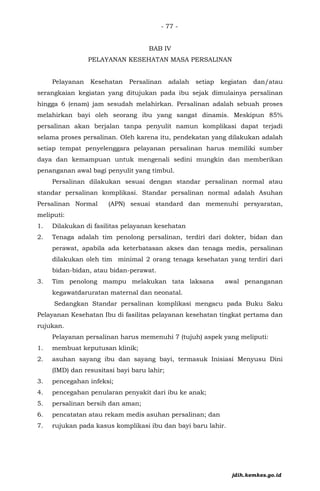- 77 -
BAB IV
PELAYANAN KESEHATAN MASA PERSALINAN
Pelayanan Kesehatan Persalinan adalah setiap kegiatan dan/atau
serangkaian kegiatan yang ditujukan pada ibu sejak dimulainya persalinan
hingga 6 (enam) jam sesudah melahirkan. Persalinan adalah sebuah proses
melahirkan bayi oleh seorang ibu yang sangat dinamis. Meskipun 85%
persalinan akan berjalan tanpa penyulit namun komplikasi dapat terjadi
selama proses persalinan. Oleh karena itu, pendekatan yang dilakukan adalah
setiap tempat penyelenggara pelayanan persalinan harus memiliki sumber
daya dan kemampuan untuk mengenali sedini mungkin dan memberikan
penanganan awal bagi penyulit yang timbul.
Persalinan dilakukan sesuai dengan standar persalinan normal atau
standar persalinan komplikasi. Standar persalinan normal adalah Asuhan
Persalinan Normal (APN) sesuai standard dan memenuhi persyaratan,
meliputi:
1. Dilakukan di fasilitas pelayanan kesehatan
2. Tenaga adalah tim penolong persalinan, terdiri dari dokter, bidan dan
perawat, apabila ada keterbatasan akses dan tenaga medis, persalinan
dilakukan oleh tim minimal 2 orang tenaga kesehatan yang terdiri dari
bidan-bidan, atau bidan-perawat.
3. Tim penolong mampu melakukan tata laksana awal penanganan
kegawatdaruratan maternal dan neonatal.
Sedangkan Standar persalinan komplikasi mengacu pada Buku Saku
Pelayanan Kesehatan Ibu di fasilitas pelayanan kesehatan tingkat pertama dan
rujukan.
Pelayanan persalinan harus memenuhi 7 (tujuh) aspek yang meliputi:
1. membuat keputusan klinik;
2. asuhan sayang ibu dan sayang bayi, termasuk Inisiasi Menyusu Dini
(IMD) dan resusitasi bayi baru lahir;
3. pencegahan infeksi;
4. pencegahan penularan penyakit dari ibu ke anak;
5. persalinan bersih dan aman;
6. pencatatan atau rekam medis asuhan persalinan; dan
7. rujukan pada kasus komplikasi ibu dan bayi baru lahir.
jdih.kemkes.go.id
 