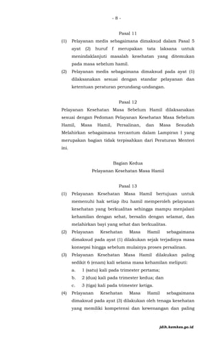 - 8 -
Pasal 11
(1) Pelayanan medis sebagaimana dimaksud dalam Pasal 5
ayat (2) huruf f merupakan tata laksana untuk
menindaklanjuti masalah kesehatan yang ditemukan
pada masa sebelum hamil.
(2) Pelayanan medis sebagaimana dimaksud pada ayat (1)
dilaksanakan sesuai dengan standar pelayanan dan
ketentuan peraturan perundang-undangan.
Pasal 12
Pelayanan Kesehatan Masa Sebelum Hamil dilaksanakan
sesuai dengan Pedoman Pelayanan Kesehatan Masa Sebelum
Hamil, Masa Hamil, Persalinan, dan Masa Sesudah
Melahirkan sebagaimana tercantum dalam Lampiran I yang
merupakan bagian tidak terpisahkan dari Peraturan Menteri
ini.
Bagian Kedua
Pelayanan Kesehatan Masa Hamil
Pasal 13
(1) Pelayanan Kesehatan Masa Hamil bertujuan untuk
memenuhi hak setiap ibu hamil memperoleh pelayanan
kesehatan yang berkualitas sehingga mampu menjalani
kehamilan dengan sehat, bersalin dengan selamat, dan
melahirkan bayi yang sehat dan berkualitas.
(2) Pelayanan Kesehatan Masa Hamil sebagaimana
dimaksud pada ayat (1) dilakukan sejak terjadinya masa
konsepsi hingga sebelum mulainya proses persalinan.
(3) Pelayanan Kesehatan Masa Hamil dilakukan paling
sedikit 6 (enam) kali selama masa kehamilan meliputi:
a. 1 (satu) kali pada trimester pertama;
b. 2 (dua) kali pada trimester kedua; dan
c. 3 (tiga) kali pada trimester ketiga.
(4) Pelayanan Kesehatan Masa Hamil sebagaimana
dimaksud pada ayat (3) dilakukan oleh tenaga kesehatan
yang memiliki kompetensi dan kewenangan dan paling
jdih.kemkes.go.id
 