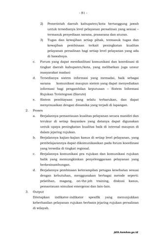 - 81 -
2) Pemerintah daerah kabupaten/kota bertanggung jawab
untuk tersedianya level pelayanan persalinan yang sesuai –
termasuk penyediaan sarana, prasarana dan aturan.
3) Tugas dan kewajiban setiap pihak, termasuk tugas dan
kewajiban pembinaan terkait peningkatan kualitas
pelayanan persalinan bagi setiap level pelayanan yang ada
di bawahnya.
c. Forum yang dapat memfasilitasi komunikasi dan koordinasi di
tingkat daerah kabupaten/kota, yang melibatkan juga unsur
masyarakat madani
d. Tersedianya sistem informasi yang memadai, baik sebagai
sarana komunikasi maupun sistem yang dapat menyediakan
informasi bagi pengambilan keputusan – Sistem Informasi
Rujukan Terintegrasi (Sisrute)
e. Sistem pembiayaan yang selalu terbarukan, dan dapat
menyesuaikan dengan dinamika yang terjadi di lapangan.
2. Proses
a. Berjalannya pemantauan kualitas pelayanan secara mandiri dan
terukur di setiap fasyankes yang datanya dapat digunakan
untuk upaya peningkatan kualitas baik di internal maupun di
dalam jejaring rujukan.
b. Berjalannya kajian-kajian kasus di setiap level pelayanan, yang
pembelajarannya dapat dikomunikasikan pada forum koordinasi
yang tersedia di tingkat regional.
c. Berjalannya komunikasi pra rujukan dan komunikasi rujukan
balik yang memungkinkan penyelenggaraan pelayanan yang
berkesinambungan.
d. Berjalannya pembinaan keterampilan petugas kesehatan sesuai
dengan kebutuhan, menggunakan berbagai metode seperti:
pelatihan, magang, on-the-job training, diskusi kasus,
pemantauan simulasi emergensi dan lain-lain.
3. Output
Ditetapkan indikator-indikator spesifik yang menunjukkan
keberhasilan pelayanan rujukan berbasis jejaring rujukan persalinan
di wilayah.
jdih.kemkes.go.id
 