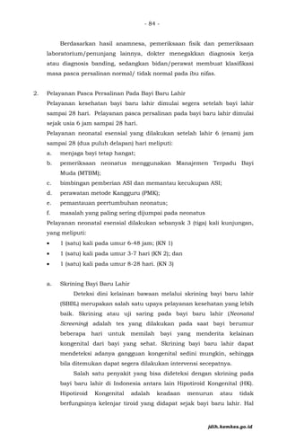 - 84 -
Berdasarkan hasil anamnesa, pemeriksaan fisik dan pemeriksaan
laboratorium/penunjang lainnya, dokter menegakkan diagnosis kerja
atau diagnosis banding, sedangkan bidan/perawat membuat klasifikasi
masa pasca persalinan normal/ tidak normal pada ibu nifas.
2. Pelayanan Pasca Persalinan Pada Bayi Baru Lahir
Pelayanan kesehatan bayi baru lahir dimulai segera setelah bayi lahir
sampai 28 hari. Pelayanan pasca persalinan pada bayi baru lahir dimulai
sejak usia 6 jam sampai 28 hari.
Pelayanan neonatal esensial yang dilakukan setelah lahir 6 (enam) jam
sampai 28 (dua puluh delapan) hari meliputi:
a. menjaga bayi tetap hangat;
b. pemeriksaan neonatus menggunakan Manajemen Terpadu Bayi
Muda (MTBM);
c. bimbingan pemberian ASI dan memantau kecukupan ASI;
d. perawatan metode Kangguru (PMK);
e. pemantauan peertumbuhan neonatus;
f. masalah yang paling sering dijumpai pada neonatus
Pelayanan neonatal esensial dilakukan sebanyak 3 (tiga) kali kunjungan,
yang meliputi:
• 1 (satu) kali pada umur 6-48 jam; (KN 1)
• 1 (satu) kali pada umur 3-7 hari (KN 2); dan
• 1 (satu) kali pada umur 8-28 hari. (KN 3)
a. Skrining Bayi Baru Lahir
Deteksi dini kelainan bawaan melalui skrining bayi baru lahir
(SBBL) merupakan salah satu upaya pelayanan kesehatan yang lebih
baik. Skrining atau uji saring pada bayi baru lahir (Neonatal
Screening) adalah tes yang dilakukan pada saat bayi berumur
beberapa hari untuk memilah bayi yang menderita kelainan
kongenital dari bayi yang sehat. Skrining bayi baru lahir dapat
mendeteksi adanya gangguan kongenital sedini mungkin, sehingga
bila ditemukan dapat segera dilakukan intervensi secepatnya.
Salah satu penyakit yang bisa dideteksi dengan skrining pada
bayi baru lahir di Indonesia antara lain Hipotiroid Kongenital (HK).
Hipotiroid Kongenital adalah keadaan menurun atau tidak
berfungsinya kelenjar tiroid yang didapat sejak bayi baru lahir. Hal
jdih.kemkes.go.id
 
