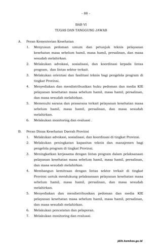 - 88 -
BAB VI
TUGAS DAN TANGGUNG JAWAB
A. Peran Kementerian Kesehatan
1. Menyusun pedoman umum dan petunjuk teknis pelayanan
kesehatan masa sebelum hamil, masa hamil, persalinan, dan masa
sesudah melahirkan.
2. Melakukan advokasi, sosialisasi, dan koordinasi kepada lintas
program, dan lintas sektor terkait.
3. Melakukan orientasi dan fasilitasi teknis bagi pengelola program di
tingkat Provinsi.
4. Menyediakan dan mendistribusikan buku pedoman dan media KIE
pelayanan kesehatan masa sebelum hamil, masa hamil, persalinan,
dan masa sesudah melahirkan.
5. Memenuhi sarana dan prasarana terkait pelayanan kesehatan masa
sebelum hamil, masa hamil, persalinan, dan masa sesudah
melahirkan.
6. Melakukan monitoring dan evaluasi .
B. Peran Dinas Kesehatan Daerah Provinsi
1. Melakukan advokasi, sosialisasi, dan koordinasi di tingkat Provinsi.
2. Melakukan peningkatan kapasitas teknis dan manajemen bagi
pengelola program di tingkat Provinsi.
3. Meningkatkan kerjasama dengan lintas program dalam pelaksanaan
pelayanan kesehatan masa sebelum hamil, masa hamil, persalinan,
dan masa sesudah melahirkan.
4. Membangun kemitraan dengan lintas sektor terkait di tingkat
Provinsi untuk mendukung pelaksanaan pelayanan kesehatan masa
sebelum hamil, masa hamil, persalinan, dan masa sesudah
melahirkan.
5. Menyediakan dan mendistribusikan pedoman dan media KIE
pelayanan kesehatan masa sebelum hamil, masa hamil, persalinan,
dan masa sesudah melahirkan.
6. Melakukan pencatatan dan pelaporan.
7. Melakukan monitoring dan evaluasi.
jdih.kemkes.go.id
 