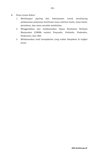 - 90 -
E. Peran Lintas Sektor
1. Membangun jejaring dan bekerjasama untuk mendukung
pelaksanaan pelayanan kesehatan masa sebelum hamil, masa hamil,
persalinan, dan masa sesudah melahirkan.
2. Menggerakkan dan melaksanakan Upaya Kesehatan Berbasis
Masyarakat (UKBM) melalui Posyandu, Posbindu, Poskesdes,
Poskestren, dan UKS.
3. Melaksanakan hasil kesepakatan yang sudah disepakati di tingkat
pusat.
jdih.kemkes.go.id
 