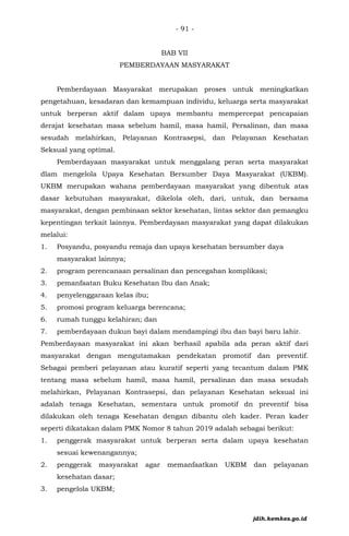 - 91 -
BAB VII
PEMBERDAYAAN MASYARAKAT
Pemberdayaan Masyarakat merupakan proses untuk meningkatkan
pengetahuan, kesadaran dan kemampuan individu, keluarga serta masyarakat
untuk berperan aktif dalam upaya membantu mempercepat pencapaian
derajat kesehatan masa sebelum hamil, masa hamil, Persalinan, dan masa
sesudah melahirkan, Pelayanan Kontrasepsi, dan Pelayanan Kesehatan
Seksual yang optimal.
Pemberdayaan masyarakat untuk menggalang peran serta masyarakat
dlam mengelola Upaya Kesehatan Bersumber Daya Masyarakat (UKBM).
UKBM merupakan wahana pemberdayaan masyarakat yang dibentuk atas
dasar kebutuhan masyarakat, dikelola oleh, dari, untuk, dan bersama
masyarakat, dengan pembinaan sektor kesehatan, lintas sektor dan pemangku
kepentingan terkait lainnya. Pemberdayaan masyarakat yang dapat dilakukan
melalui:
1. Posyandu, posyandu remaja dan upaya kesehatan bersumber daya
masyarakat lainnya;
2. program perencanaan persalinan dan pencegahan komplikasi;
3. pemanfaatan Buku Kesehatan Ibu dan Anak;
4. penyelenggaraan kelas ibu;
5. promosi program keluarga berencana;
6. rumah tunggu kelahiran; dan
7. pemberdayaan dukun bayi dalam mendampingi ibu dan bayi baru lahir.
Pemberdayaan masyarakat ini akan berhasil apabila ada peran aktif dari
masyarakat dengan mengutamakan pendekatan promotif dan preventif.
Sebagai pemberi pelayanan atau kuratif seperti yang tecantum dalam PMK
tentang masa sebelum hamil, masa hamil, persalinan dan masa sesudah
melahirkan, Pelayanan Kontrasepsi, dan pelayanan Kesehatan seksual ini
adalah tenaga Kesehatan, sementara untuk promotif dn preventif bisa
dilakukan oleh tenaga Kesehatan dengan dibantu oleh kader. Peran kader
seperti dikatakan dalam PMK Nomor 8 tahun 2019 adalah sebagai berikut:
1. penggerak masyarakat untuk berperan serta dalam upaya kesehatan
sesuai kewenangannya;
2. penggerak masyarakat agar memanfaatkan UKBM dan pelayanan
kesehatan dasar;
3. pengelola UKBM;
jdih.kemkes.go.id
 