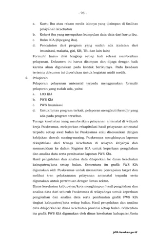 - 96 -
a. Kartu Ibu atau rekam medis lainnya yang disimpan di fasilitas
pelayanan kesehatan
b. Kohort ibu yang merupakan kumpulan data-data dari kartu ibu.
c. Buku KIA (dipegang ibu).
d. Pencatatan dari program yang sudah ada (catatan dari
imunisasi, malaria, gizi, KB, TB, dan lain-lain)
Formulir harus diisi lengkap setiap kali selesai memberikan
pelayanan. Dokumen ini harus disimpan dan dijaga dengan baik
karena akan digunakan pada kontak berikutnya. Pada keadaan
tertentu dokumen ini diperlukan untuk kegiatan audit medik.
2. Pelaporan
Pelaporan pelayanan antenatal terpadu menggunakan formulir
pelaporan yang sudah ada, yaitu:
a. LB3 KIA
b. PWS KIA
c. PWS Imunisasi
d. Untuk lintas program terkait, pelaporan mengikuti formulir yang
ada pada program tersebut.
Tenaga kesehatan yang memberikan pelayanan antenatal di wilayah
kerja Puskesmas, melaporkan rekapitulasi hasil pelayanan antenatal
terpadu setiap awal bulan ke Puskesmas atau disesuaikan dengan
kebijakan daerah masing-masing. Puskesmas menghimpun laporan
rekapitulasi dari tenaga kesehatan di wilayah kerjanya dan
memasukkan ke dalam Register KIA untuk keperluan pengolahan
dan analisa data serta pembuatan laporan PWS KIA.
Hasil pengolahan dan analisa data dilaporkan ke dinas kesehatan
kabupaten/kota setiap bulan. Sementara itu grafik PWS KIA
digunakan oleh Puskesmas untuk memantau pencapaian target dan
melihat tren pelaksanaan pelayanan antenatal terpadu serta
digunakan untuk pertemuan dengan lintas sektor.
Dinas kesehatan kabupaten/kota menghimpun hasil pengolahan dan
analisa data dari seluruh Puskesmas di wilayahnya untuk keperluan
pengolahan dan analisa data serta pembuatan grafik PWS KIA
tingkat kabupaten/kota setiap bulan. Hasil pengolahan dan analisa
data dilaporkan ke dinas kesehatan provinsi setiap bulan. Sementara
itu grafik PWS KIA digunakan oleh dinas kesehatan kabupaten/kota
jdih.kemkes.go.id
 
