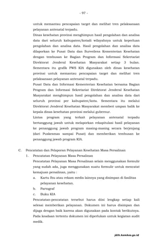 - 97 -
untuk memantau pencapaian target dan melihat tren pelaksanaan
pelayanan antenatal terpadu.
Dinas kesehatan provinsi menghimpun hasil pengolahan dan analisa
data dari seluruh kabupaten/kotadi wilayahnya untuk keperluan
pengolahan dan analisa data. Hasil pengolahan dan analisa data
dilaporkan ke Pusat Data dan Surveilens Kementerian Kesehatan
dengan tembusan ke Bagian Program dan Informasi Sekretariat
Direktorat Jenderal Kesehatan Masyarakat setiap 3 bulan.
Sementara itu grafik PWS KIA digunakan oleh dinas kesehatan
provinsi untuk memantau pencapaian target dan melihat tren
pelaksanaan pelayanan antenatal terpadu.
Pusat Data dan Informasi Kementerian Kesehatan bersama Bagian
Program dan Informasi Sekretariat Direktorat Jenderal Kesehatan
Masyarakat menghimpun hasil pengolahan dan analisa data dari
seluruh provinsi per kabupaten/kota. Sementara itu melalui
Direktorat Jenderal Kesehatan Masyarakat memberi umpan balik ke
kepala dinas kesehatan provinsi melalui gubernur.
Lintas program yang terkait pelayanan antenatal terpadu
bertanggung jawab untuk melaporkan rekapitulasi hasil pelayanan
ke penanggung jawab program masing-masing secara berjenjang
(dari Puskesmas sampai Pusat) dan memberikan tembusan ke
penanggung jawab program KIA.
C. Pencatatan dan Pelaporan Pelayanan Kesehatan Masa Persalinan
1. Pencatatan Pelayanan Masa Persalinan
Pencatatan Pelayanan Masa Persalinan selain menggunakan formulir
yang sudah ada, juga menggunakan suatu formulir untuk mencatat
kemajuan persalinan, yaitu :
a. Kartu Ibu atau rekam medis lainnya yang disimpan di fasilitas
pelayanan kesehatan.
b. Partograf
c. Buku KIA
Pencatatan-pencatatan tersebut harus diisi lengkap setiap kali
selesai memberikan pelayanan. Dokumen ini harus disimpan dan
dijaga dengan baik karena akan digunakan pada kontak berikutnya.
Pada keadaan tertentu dokumen ini diperlukan untuk kegiatan audit
medik.
jdih.kemkes.go.id
 