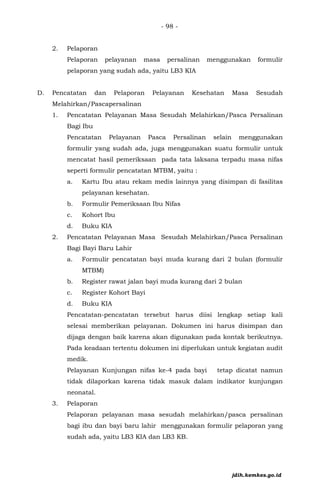 - 98 -
2. Pelaporan
Pelaporan pelayanan masa persalinan menggunakan formulir
pelaporan yang sudah ada, yaitu LB3 KIA
D. Pencatatan dan Pelaporan Pelayanan Kesehatan Masa Sesudah
Melahirkan/Pascapersalinan
1. Pencatatan Pelayanan Masa Sesudah Melahirkan/Pasca Persalinan
Bagi Ibu
Pencatatan Pelayanan Pasca Persalinan selain menggunakan
formulir yang sudah ada, juga menggunakan suatu formulir untuk
mencatat hasil pemeriksaan pada tata laksana terpadu masa nifas
seperti formulir pencatatan MTBM, yaitu :
a. Kartu Ibu atau rekam medis lainnya yang disimpan di fasilitas
pelayanan kesehatan.
b. Formulir Pemeriksaan Ibu Nifas
c. Kohort Ibu
d. Buku KIA
2. Pencatatan Pelayanan Masa Sesudah Melahirkan/Pasca Persalinan
Bagi Bayi Baru Lahir
a. Formulir pencatatan bayi muda kurang dari 2 bulan (formulir
MTBM)
b. Register rawat jalan bayi muda kurang dari 2 bulan
c. Register Kohort Bayi
d. Buku KIA
Pencatatan-pencatatan tersebut harus diisi lengkap setiap kali
selesai memberikan pelayanan. Dokumen ini harus disimpan dan
dijaga dengan baik karena akan digunakan pada kontak berikutnya.
Pada keadaan tertentu dokumen ini diperlukan untuk kegiatan audit
medik.
Pelayanan Kunjungan nifas ke-4 pada bayi tetap dicatat namun
tidak dilaporkan karena tidak masuk dalam indikator kunjungan
neonatal.
3. Pelaporan
Pelaporan pelayanan masa sesudah melahirkan/pasca persalinan
bagi ibu dan bayi baru lahir menggunakan formulir pelaporan yang
sudah ada, yaitu LB3 KIA dan LB3 KB.
jdih.kemkes.go.id
 