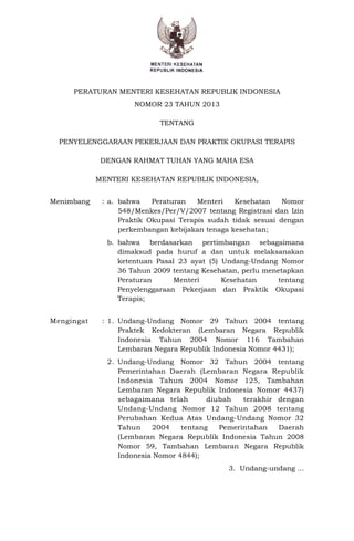 PERATURAN MENTERI KESEHATAN REPUBLIK INDONESIA
NOMOR 23 TAHUN 2013
TENTANG
PENYELENGGARAAN PEKERJAAN DAN PRAKTIK OKUPASI TERAPIS
DENGAN RAHMAT TUHAN YANG MAHA ESA
MENTERI KESEHATAN REPUBLIK INDONESIA,
Menimbang : a. bahwa Peraturan Menteri Kesehatan Nomor
548/Menkes/Per/V/2007 tentang Registrasi dan Izin
Praktik Okupasi Terapis sudah tidak sesuai dengan
perkembangan kebijakan tenaga kesehatan;
b. bahwa berdasarkan pertimbangan sebagaimana
dimaksud pada huruf a dan untuk melaksanakan
ketentuan Pasal 23 ayat (5) Undang-Undang Nomor
36 Tahun 2009 tentang Kesehatan, perlu menetapkan
Peraturan Menteri Kesehatan tentang
Penyelenggaraan Pekerjaan dan Praktik Okupasi
Terapis;
Mengingat : 1. Undang-Undang Nomor 29 Tahun 2004 tentang
Praktek Kedokteran (Lembaran Negara Republik
Indonesia Tahun 2004 Nomor 116 Tambahan
Lembaran Negara Republik Indonesia Nomor 4431);
2. Undang-Undang Nomor 32 Tahun 2004 tentang
Pemerintahan Daerah (Lembaran Negara Republik
Indonesia Tahun 2004 Nomor 125, Tambahan
Lembaran Negara Republik Indonesia Nomor 4437)
sebagaimana telah diubah terakhir dengan
Undang-Undang Nomor 12 Tahun 2008 tentang
Perubahan Kedua Atas Undang-Undang Nomor 32
Tahun 2004 tentang Pemerintahan Daerah
(Lembaran Negara Republik Indonesia Tahun 2008
Nomor 59, Tambahan Lembaran Negara Republik
Indonesia Nomor 4844);
3. Undang-undang ...
 