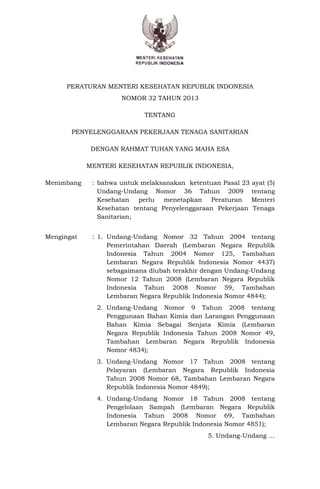 PERATURAN MENTERI KESEHATAN REPUBLIK INDONESIA
NOMOR 32 TAHUN 2013
TENTANG
PENYELENGGARAAN PEKERJAAN TENAGA SANITARIAN
DENGAN RAHMAT TUHAN YANG MAHA ESA
MENTERI KESEHATAN REPUBLIK INDONESIA,
Menimbang : bahwa untuk melaksanakan ketentuan Pasal 23 ayat (5)
Undang-Undang Nomor 36 Tahun 2009 tentang
Kesehatan perlu menetapkan Peraturan Menteri
Kesehatan tentang Penyelenggaraan Pekerjaan Tenaga
Sanitarian;
Mengingat : 1. Undang-Undang Nomor 32 Tahun 2004 tentang
Pemerintahan Daerah (Lembaran Negara Republik
Indonesia Tahun 2004 Nomor 125, Tambahan
Lembaran Negara Republik Indonesia Nomor 4437)
sebagaimana diubah terakhir dengan Undang-Undang
Nomor 12 Tahun 2008 (Lembaran Negara Republik
Indonesia Tahun 2008 Nomor 59, Tambahan
Lembaran Negara Republik Indonesia Nomor 4844);
2. Undang-Undang Nomor 9 Tahun 2008 tentang
Penggunaan Bahan Kimia dan Larangan Penggunaan
Bahan Kimia Sebagai Senjata Kimia (Lembaran
Negara Republik Indonesia Tahun 2008 Nomor 49,
Tambahan Lembaran Negara Republik Indonesia
Nomor 4834);
3. Undang-Undang Nomor 17 Tahun 2008 tentang
Pelayaran (Lembaran Negara Republik Indonesia
Tahun 2008 Nomor 68, Tambahan Lembaran Negara
Republik Indonesia Nomor 4849);
4. Undang-Undang Nomor 18 Tahun 2008 tentang
Pengelolaan Sampah (Lembaran Negara Republik
Indonesia Tahun 2008 Nomor 69, Tambahan
Lembaran Negara Republik Indonesia Nomor 4851);
5. Undang-Undang …
 