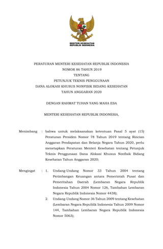 PERATURAN MENTERI KESEHATAN REPUBLIK INDONESIA
NOMOR 86 TAHUN 2019
TENTANG
PETUNJUK TEKNIS PENGGUNAAN
DANA ALOKASI KHUSUS NONFISIK BIDANG KESEHATAN
TAHUN ANGGARAN 2020
DENGAN RAHMAT TUHAN YANG MAHA ESA
MENTERI KESEHATAN REPUBLIK INDONESIA,
Menimbang : bahwa untuk melaksanakan ketentuan Pasal 5 ayat (15)
Peraturan Presiden Nomor 78 Tahun 2019 tentang Rincian
Anggaran Pendapatan dan Belanja Negara Tahun 2020, perlu
menetapkan Peraturan Menteri Kesehatan tentang Petunjuk
Teknis Penggunaan Dana Alokasi Khusus Nonfisik Bidang
Kesehatan Tahun Anggaran 2020;
Mengingat : 1. Undang-Undang Nomor 33 Tahun 2004 tentang
Perimbangan Keuangan antara Pemerintah Pusat dan
Pemeritahan Daerah (Lembaran Negara Republik
Indonesia Tahun 2004 Nomor 126, Tambahan Lembaran
Negara Republik Indonesia Nomor 4438);
2. Undang-Undang Nomor 36 Tahun 2009 tentang Kesehatan
(Lembaran Negara Republik Indonesia Tahun 2009 Nomor
144, Tambahan Lembaran Negara Republik Indonesia
Nomor 5063);
 