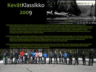 KevätKlassikko2009Järjestyksessään kolmas KevätKlassikko ajettiin tuulisessa, mutta kuitenkin pääosin myötäisessä tuulessa Kainuun teillä. Viimevuodesta reittiä oltiin muutettu osittain helpommaksi lumen paljouden takia. Reittiä kuitenkin riitti 95km:n verran koko kierroksen ajajille ja pienemmän kiekan kiertäjät olivat tyytyväisiä omaansa. Lähdönhetkellä tuulta oli parhaimmillaan 17m/s ja pakkasta alle kymmenen, mutta silti kello kymmenen starttiin saapui 15 urhoollista ajajaa. Toiselle lenkille tuli myös mukavasti porukkaa ja Klassikon kiertäjiä oli tänä vuonna yhteensä 21. Neljä uskollista Klassikkokiertäjää saapui Oulusta ja veivätpä mukanaan mäkikiripaidan Juiden johdolla.Uutena juttuna tälle vuodelle oli siis mäkikirikisa, jossa halukkaat saivat koetella mäennousukykyään mm. Leihun parin kilometrin nousussa. Mäkikisa loi kihelmöintiä useiden ajajien punteissa ja kireissä nähtiin kiihkeitä taisteluita, kovia alkuvauhteja mäkiin (48km/h) ja peesikuninkaiden kaistanvaihtoja. Mäkikuninkaasta ei kuitenkaan ollut epäselvyyttä. Ja mikä parasta, mäkikunkku ajoi klassikkohengessä vaihteettomalla fiksillä. Vain viikset oli vahaamatta.Hyvää meininkiä ja Klassikkohenkeä toteuttivat myös naisosaston (kuvassa alkaen neljäs vasemmalta loppuen Pekkaan) johdolla Tiim Minttukaakao. Kevätklassikko on tapahtuma paikallaan ja toteutuu myös ensivuonna, päästösmäkenään Vimpelin soranousu. Nousun päältä on suora yhteys banquetsaunaan.
