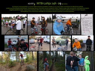 KEVÄT, MTB-Lohja 24h  09@ LOHJAKymmenes maastopyöräilyn 24 tunnin Kakkosnelonen pyöräiltiin Lohjalla 23-24.5.2009. Myös maastiskezä oli tällä kertaa paikalla poikkimaantieteellisellä joukkueellaan. Kisakuskeja lukuun ottamatta mentiin ja ajettiin 100km / nokka ja loppu aika nautiskeltiin meiningeistä ja käytiin tsiigailee paikallista kylää. Jotain hassun hauskaa oltiin saatu myös aikaiseksi, koska paikalta poistuttiin palkintona Biltsun violetit nousarit –kiertopalkinto. Ensi vuonna kun mennään on varustekassi hieman suurempi ja asusteet prässätty. 