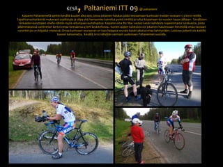 KESÄ, Paltaniemi ITT 09 @ paltaniemiKajaanin Paltaniemellä ajettiin kesällä kuudet aika-ajot, joissa jokainen halukas pääsi testaamaan kuntoaan itseään vastaan 11,3 km:n reitillä. Tapahtumat keräsivät mukavasti osallistujia ja olipa yksi herrasmies kaivellut pyörä vintiltä ja tullut kisaamaan 60 vuoden tauon jälkeen.  Tavallisten renkaiden kuluttajien ohella nähtiin myös reilumpaa vauhdinpitoa. Kajaanin oma Bic Mac vastasi kesän kahdesta nopeimmasta tuloksesta, joista jälkimmäisessä vattimittari kertoi omaa tarinaansa 470W keskitehosta.. Kovien ajajien tuloksista voi jokainen halutessaan ihmetellä omaa tasoaan varsinkin jos on kilpailut mielessä. Omaa kuntoaan seuraavan on taas helppoa seurata kesän aikana omaa kehitystään. Loistava paketti siis kaikille tasoon katsomatta.  Kesällä 2010 nähdään varmasti uudestaan Paltaniemen suoralla. 