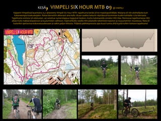 KESÄ, VIMPELI SIX HOUR MTB 09 @ VIMPELIKajaanin Vimpelissä lauantaina 25.7 järjestetty Vimpeli Six Hour MTB -tapahtuma keräsi yli 60 maastopyöräilijää. Mukana oli niin aloittelijoita kuin kokeneempia kisakuskejakin. Rataa kierrettiin ahkerasti aina kello 18:aan saakka laskurin näyttäessä kovimman kuskin kohdalla 12:ta kierrosta . Tapahtuma onnistui yli odotusten. 40 varattua numerolappua loppuivat kesken, mutta tulostaululla onneksi riitti tilaa. Rennossa tapahtumassa riitti aikaa myös makkaranpaistoon ja kuulumisten vaihtoon. Vaativahkolla radalla riitti jokaiselle tekemistä maaston ja nousumetrien muodossa. Rata oli kuitenkin ajettavissa kokonaisuudessaan ja saikin paljon kiitosta. Pöljästä päähänpistosta ajaa kuusi tuntia yhtä kyytiä tulikin loistava tapahtuma! 