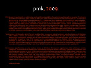 pmk, 2009PMK (projekti maastiskesä) on jo kolmatta vuotta aktiivisesti pyöräilyn ohessa toimivava liikunnallinen porukka. Tavoitteena on ollut luoda maksuton, kaikki osallistujat ikä, kunto ja kalusto tasavertaisesti huomioiva lenkkiporukka. Vuonna 2008 järjestettiin 80 yhteislenkkiä joissa oli keskimäärin 5,7 osallistujaa / kerta. Kaikkiaan liikuntasuorituksia saatiin aika kasa. Vuonna 2009 ei tilastointia harrastettu, mutta taantumaa ei koettu talouselämän mukana. Vuosi oli mielestäni tapahtumarikas ja mikä parasta ulkoilemassa nähtiin niin uusia kuin vanhojakin kasvoja. Jonkin  asteista väsymistä oli kuitenkin havaittavissa ja aina ei jaksettu ymmärtää aloittelijan näkökannalta asiaa. Jokaisen meistä pitäisi muistaa se hetki jolloin itse aloitteli haparia ensikosketuksiaan lajin pariin. Muistetaan välillä laskeutua sinne normaali-ihmisen tasolle ja auttaa sitä kautta kaikin mahdollisin tavoin. Meitä ei ole näillä nurkilla liikaa, joten jokainen persoona ja ihminen on tärkeä. Joskus voi myös jättää sen sykemittarin kotiin ja lähteä nauttimaan ajelemisesta ja kavereista.Tapahtumista pyöräilykauden aloitti hienosti Kevätkassikko. Haastavasta säästä huolimatta paikalla oli paljon pyöräilijöitä ja reitti kahtena versiona oli onnistunut. Kesän aikana käydyt Paltaniemen aika-ajot olivat myös kovin suosittuja. Absoluuttista vauhdinpitoa mitannut ajo sai paljon keskustelua aikaan myös fillarifoorumilla. Kesän hienoin tapahtuma oli kuitenkin Vimpeli Six Hour MTB kuuden tunnin maastopyörälytapahtuma. Paikalla nähtiin yli kuusikymmentä pyöräilijää ja lisäksi päivän aikana oli paljon katsojia. Tapahtumassa jokainen sai ajaa haluamansa määrän kierroksia loistavissa olosuhteissa Vimpelin vaativissa maastoissa. Myös pienemmät iltatapahtumat olivat tärkeässä osassa ja toivat mukavaa vaihtelua peruslenkkeilyyn, sekä olivat tärkeitä harjoituksia valmistautuessa suurempiin tapahtumiin.Onnistuneista tapahtumista on aina mukava kertoa ja kirjoittaa. Onnistuneet tapahtumat eivät kuitenkaan onnistu vahingossa, vaan taustalla on enemmän tai vähemmän puuhaamista. Kolme talkoolaista Vimpelin kuuden tunnin ajon kokoisessa tapahtumassa on kovin vähän. Asian esiintuomisella haluan kannustaa teitä kaikkia mukaan ottamaan edes hieman aktiivisuutta asiaan. Allekirjoittaneella ei ole yksinoikeuksia pyörätapahtumien järjestämiseen, joten jokainen voi illan pimeinä hetkinä miettiä mitä itse voisi porukan harrastamiseen tuoda. Yhdessä toimimalla saadaan pienillä panostuksilla aikaan hienoja asioita ja viihtyisä porukka missä on mukava harrastaa. Meidän porukka on hieno juttu ja saanut arvostusta myös ulkopuolelta. Opitaan arvostamaan myös itse, eikä anneta asian kuihtua. Loitava kausi on takana ja uusia tulossa. Kiitoksia omasta puolestani kaikille .	Mikko Myöhänen