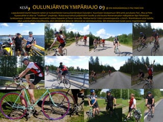 KESÄ, OULUNJÄRVEN YMPÄRIAJO 09 @ KNI-MANAMANSALO-PALTAMO-KNI Loppukesästä käytiin Kajaanin setien ja Vuokattilaisten kanssa kiertämässä Oulunjärvi. Kauniiseen kesäaamuun lähti pmk-porukasta Pasi , Myy ja Pete.  Kyseessähän ei ollut se ”virallinen” ympäriajo. Mukavassa kelissä poljeskeltiin lossille ja sitä kautta Manamansalon mäkipätkien läpi Paltamoon tankkaamaan. Eväiden jälkeen suunnattiin nokka Kajaaniin ja Peten terassille. Matkaa kertyi 170km ja keskinopeutta +27km/h. Mainittakoon ettei kaikilla ollut uudenkarheita kilpafillareita, eikä välttämättä järkeviä välityksiä tai valmistautumisia. Silti ehdottomasti kesän paras maantiereissu!   