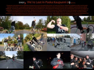 SYKSY, We´re Lost in Paska Kaupunni 09@ OuluOululaisten yksivaihde-kaverien järkkäämä kaupunkisuunnistushässäkkä järjestettiin 19.syyskuuta Oulussa. Kajaanista paikalle kurvaili jo hyvissä ajoin kaksikko Pete & Myy. Lauantaipäivä aloitettiin kiertelemällä paikalliset alanliikkeet läpi ja syömähommien kautta päädyttiin paistattelemaan päivää Nallikariin.  Komeassa säässä intouduttiin kikkailemaan ja skidailemaan matkaoppaamme Simojoen kanssa. Itse suunnistuksiin saavuttiin hyvissäajoin ja paikallahan oli pyöräihmistä jos jonkinlaista. Lähdössä huhut kierteli jonkun kaverin kiusanneen fiksillä valehtelematta Ranskalaista maajoukkuetta vai mitä lie, kovia jätkiä kuullosti olevan. Matkaan päästiin kuitenkin ja reitti kierrettiin ei niin yhtään hiljaa, kuin tavoitteena oli ollut. Rasteilla ehdittiin kuintenkin kierrettää jäykkämehua, joten ihan kilvanajoksi homma ei onneksi mennyt. Skaba päättyi merenrantabaariin, jossa oli kevyet lopettajaiset tai jotain. Ilta saatiin kuitenkin pelastettua piirrettyjen ja pinnakorttien avulla. Lystiä oli koko päiväksi ja ehdottoman mukava reissu.