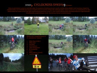 SYKSY, CYCLOCROSS SYKSY09@ KajaaniSyksy on perinteisesti cyclocross pyöräilyn aikaa. Euroopassa ja Amerikassa kovasti suosittu talvilaji nostaa päätään myös Suomessa. Kajaanissa ollaankin kohtuu hyvin hereillä tässä asiassa ja tapahtumissa on suomen mittapuulla osallistujia paljon. Syksyn cyclocross cup osakilpailuissa on ollut väkeä viivalla noin saman verran, kuin lajin suomenmestaruuskisoissa. Ennen cc cupin virallista alkua kisattiin Ämmänpuronpuiston legendaarisella krossibaanalla syyspäiväntasaus crossit. Seuraavassa hieman tunnelmia kisasta:Bitches Park, Syyspäiväntasaus CC1h  1,7km/kierros. Tulokset:Mikko Myy (13 kier.)Mikko KejoPasi KärkiAntti KyllönenJukka KemppainenAri KarjalainenHessuMikko Halinen (+kuvat)Jussi Koivuniemi