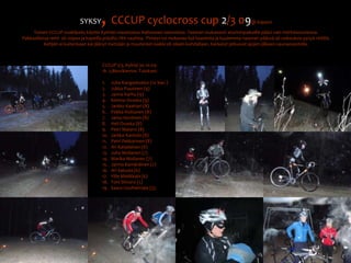 SYKSY, CCCUP cyclocross cup 2/3 09@ KajaaniToinen CCCUP osakilpailu käytiin Kylmän maastoissa Halloween teemoissa. Teeman mukaisesti eturivinpaikoille pääsi vain mörköasusteissa. Pakkasillassa reitti  oli nopea ja kapeilla poluilla riitti vauhtia.  Pimeys toi mukanaa lisä haasteita ja kuulemma naamari päässä oli vaikeuksia pysyä reitillä. Ketään ei kuitenkaan kai jäänyt metsään ja muutenkin kaikki oli oikein kohdallaan. Karkelot jatkuivat ajojen jälkeen saunaosastolla.CCCUP 2/3, Kylmä 30.10.091h  2,8km/kierros. Tulokset:Juha Kangaskokko (10 kier.)Jukka Puusinen (9)Janne Karhu (9)Kimmo Ovaska (9)Jarkko Kaattari (8)Pekka Huttunen (8)Jarko Hyvönen (8)Heli Ovaska (8)Petri Matero (8)Jarkko Kantola (8)Petri Pekkarinen (8)Ari Karjalainen (8)Juha Moilanen (7)Marika Moilanen (7)Jarmo Kämäräinen (7)Ari Saksala (6)Ville Matikkala (6)Toni Shnoro (5)Saara Uusiheimala (3).